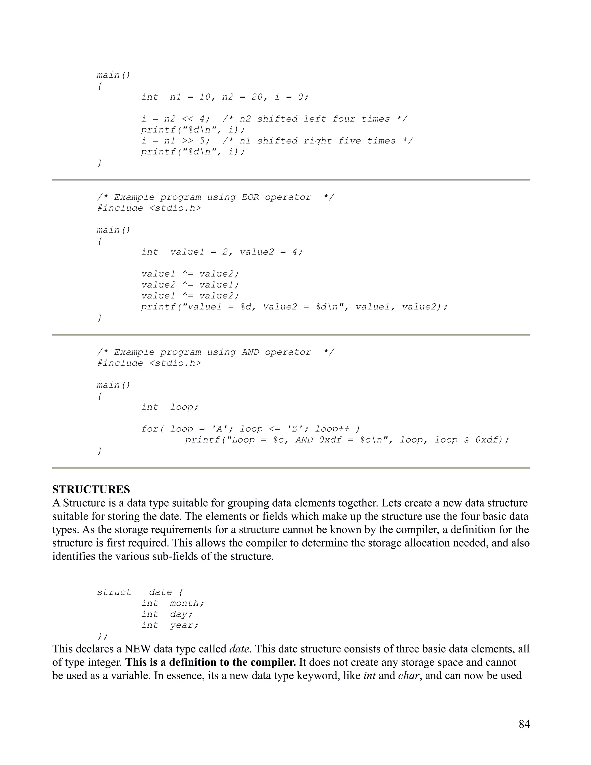 main()
         {
                   int    n1 = 10, n2 = 20, i = 0;

                   i = n2 << 4; /* n2 shifted left four times */
                   printf("%dn", i);
                   i = n1 >> 5; /* n1 shifted right five times */
                   printf("%dn", i);
         }


         /* Example program using EOR operator             */
         #include <stdio.h>

         main()
         {
                   int    value1 = 2, value2 = 4;

                   value1 ^= value2;
                   value2 ^= value1;
                   value1 ^= value2;
                   printf("Value1 = %d, Value2 = %dn", value1, value2);
         }


         /* Example program using AND operator             */
         #include <stdio.h>

         main()
         {
                   int    loop;

                   for( loop = 'A'; loop <= 'Z'; loop++ )
                           printf("Loop = %c, AND 0xdf = %cn", loop, loop & 0xdf);
         }



STRUCTURES
A Structure is a data type suitable for grouping data elements together. Lets create a new data structure
suitable for storing the date. The elements or fields which make up the structure use the four basic data
types. As the storage requirements for a structure cannot be known by the compiler, a definition for the
structure is first required. This allows the compiler to determine the storage allocation needed, and also
identifies the various sub-fields of the structure.


         struct     date {
                   int month;
                   int day;
                   int year;
         };
This declares a NEW data type called date. This date structure consists of three basic data elements, all
of type integer. This is a definition to the compiler. It does not create any storage space and cannot
be used as a variable. In essence, its a new data type keyword, like int and char, and can now be used



                                                                                                       84
 