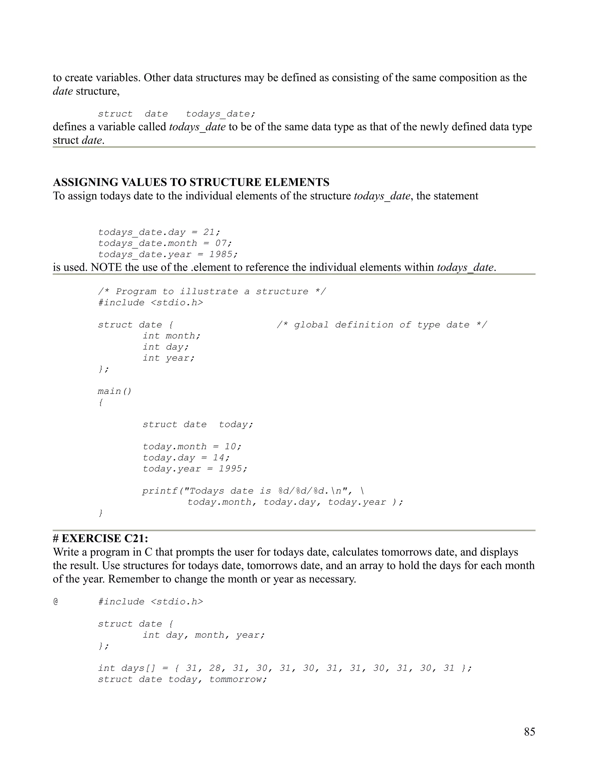 to create variables. Other data structures may be defined as consisting of the same composition as the
date structure,
         struct    date     todays_date;
defines a variable called todays_date to be of the same data type as that of the newly defined data type
struct date.


ASSIGNING VALUES TO STRUCTURE ELEMENTS
To assign todays date to the individual elements of the structure todays_date, the statement


         todays_date.day = 21;
         todays_date.month = 07;
         todays_date.year = 1985;
is used. NOTE the use of the .element to reference the individual elements within todays_date.
         /* Program to illustrate a structure */
         #include <stdio.h>

         struct date    {                       /* global definition of type date */
                 int    month;
                 int    day;
                 int    year;
         };

         main()
         {

                   struct date     today;

                   today.month = 10;
                   today.day = 14;
                   today.year = 1995;

                   printf("Todays date is %d/%d/%d.n", 
                           today.month, today.day, today.year );
         }

# EXERCISE C21:
Write a program in C that prompts the user for todays date, calculates tomorrows date, and displays
the result. Use structures for todays date, tomorrows date, and an array to hold the days for each month
of the year. Remember to change the month or year as necessary.
@        #include <stdio.h>

         struct date {
                 int day, month, year;
         };

         int days[] = { 31, 28, 31, 30, 31, 30, 31, 31, 30, 31, 30, 31 };
         struct date today, tommorrow;




                                                                                                      85
 