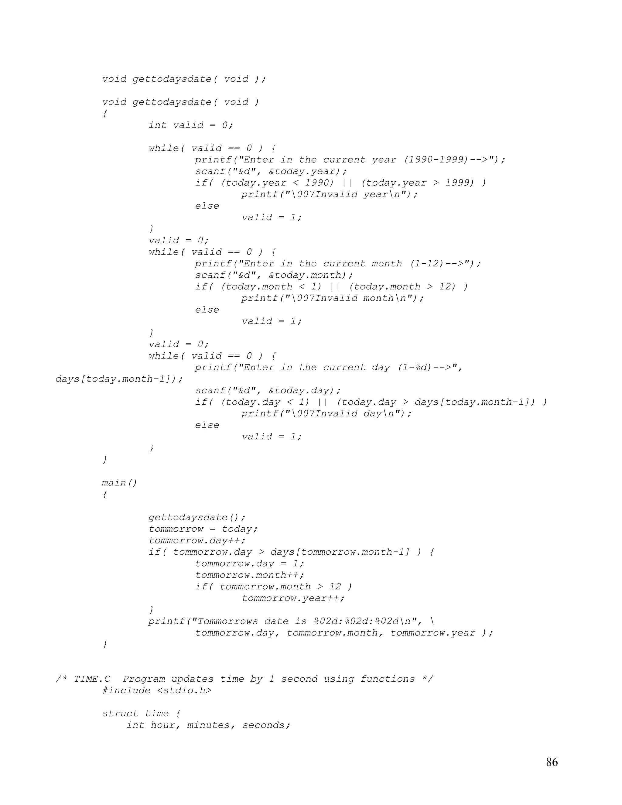 void gettodaysdate( void );

       void gettodaysdate( void )
       {
               int valid = 0;

               while( valid == 0 ) {
                       printf("Enter in the current year (1990-1999)-->");
                       scanf("&d", &today.year);
                       if( (today.year < 1990) || (today.year > 1999) )
                               printf("007Invalid yearn");
                       else
                               valid = 1;
               }
               valid = 0;
               while( valid == 0 ) {
                       printf("Enter in the current month (1-12)-->");
                       scanf("&d", &today.month);
                       if( (today.month < 1) || (today.month > 12) )
                               printf("007Invalid monthn");
                       else
                               valid = 1;
               }
               valid = 0;
               while( valid == 0 ) {
                       printf("Enter in the current day (1-%d)-->",
days[today.month-1]);
                       scanf("&d", &today.day);
                       if( (today.day < 1) || (today.day > days[today.month-1]) )
                               printf("007Invalid dayn");
                       else
                               valid = 1;
               }
        }

       main()
       {

                gettodaysdate();
                tommorrow = today;
                tommorrow.day++;
                if( tommorrow.day > days[tommorrow.month-1] ) {
                        tommorrow.day = 1;
                        tommorrow.month++;
                        if( tommorrow.month > 12 )
                                tommorrow.year++;
                }
                printf("Tommorrows date is %02d:%02d:%02dn", 
                        tommorrow.day, tommorrow.month, tommorrow.year );
       }


/* TIME.C Program updates time by 1 second using functions */
        #include <stdio.h>

       struct time {
           int hour, minutes, seconds;


                                                                                86
 