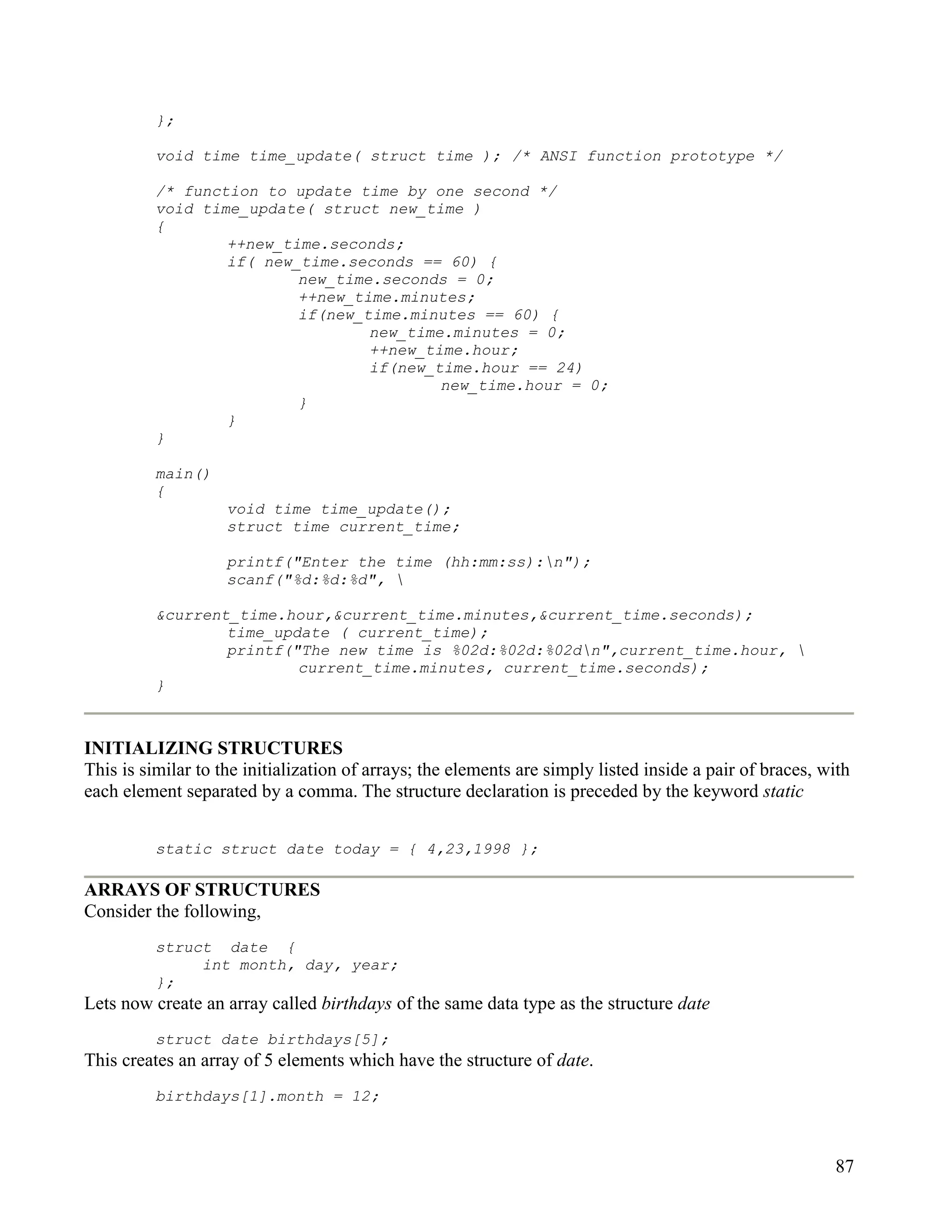 };

          void time time_update( struct time ); /* ANSI function prototype */

          /* function to update time by one second */
          void time_update( struct new_time )
          {
                  ++new_time.seconds;
                  if( new_time.seconds == 60) {
                          new_time.seconds = 0;
                          ++new_time.minutes;
                          if(new_time.minutes == 60) {
                                  new_time.minutes = 0;
                                  ++new_time.hour;
                                  if(new_time.hour == 24)
                                          new_time.hour = 0;
                          }
                  }
          }

          main()
          {
                    void time time_update();
                    struct time current_time;

                    printf("Enter the time (hh:mm:ss):n");
                    scanf("%d:%d:%d", 

          &current_time.hour,&current_time.minutes,&current_time.seconds);
                  time_update ( current_time);
                  printf("The new time is %02d:%02d:%02dn",current_time.hour, 
                          current_time.minutes, current_time.seconds);
          }



INITIALIZING STRUCTURES
This is similar to the initialization of arrays; the elements are simply listed inside a pair of braces, with
each element separated by a comma. The structure declaration is preceded by the keyword static


          static struct date today = { 4,23,1998 };

ARRAYS OF STRUCTURES
Consider the following,
          struct date {
               int month, day, year;
          };
Lets now create an array called birthdays of the same data type as the structure date
          struct date birthdays[5];
This creates an array of 5 elements which have the structure of date.
          birthdays[1].month = 12;



                                                                                                          87
 