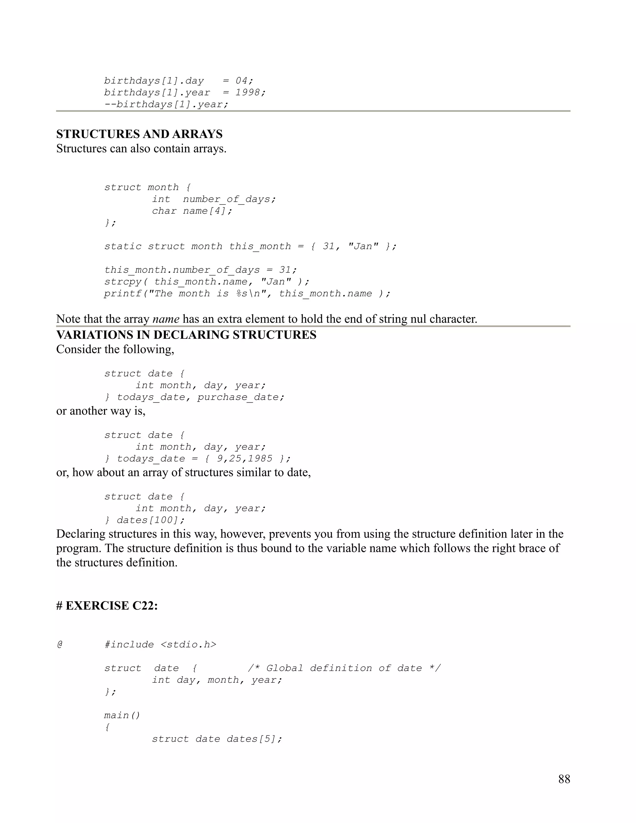 birthdays[1].day   = 04;
         birthdays[1].year = 1998;
         --birthdays[1].year;

STRUCTURES AND ARRAYS
Structures can also contain arrays.


         struct month {
                 int number_of_days;
                 char name[4];
         };

         static struct month this_month = { 31, "Jan" };

         this_month.number_of_days = 31;
         strcpy( this_month.name, "Jan" );
         printf("The month is %sn", this_month.name );

Note that the array name has an extra element to hold the end of string nul character.
VARIATIONS IN DECLARING STRUCTURES
Consider the following,
         struct date {
              int month, day, year;
         } todays_date, purchase_date;
or another way is,
         struct date {
              int month, day, year;
         } todays_date = { 9,25,1985 };
or, how about an array of structures similar to date,
         struct date {
              int month, day, year;
         } dates[100];
Declaring structures in this way, however, prevents you from using the structure definition later in the
program. The structure definition is thus bound to the variable name which follows the right brace of
the structures definition.


# EXERCISE C22:


@        #include <stdio.h>

         struct      date {         /* Global definition of date */
                     int day, month, year;
         };

         main()
         {
                     struct date dates[5];


                                                                                                      88
 