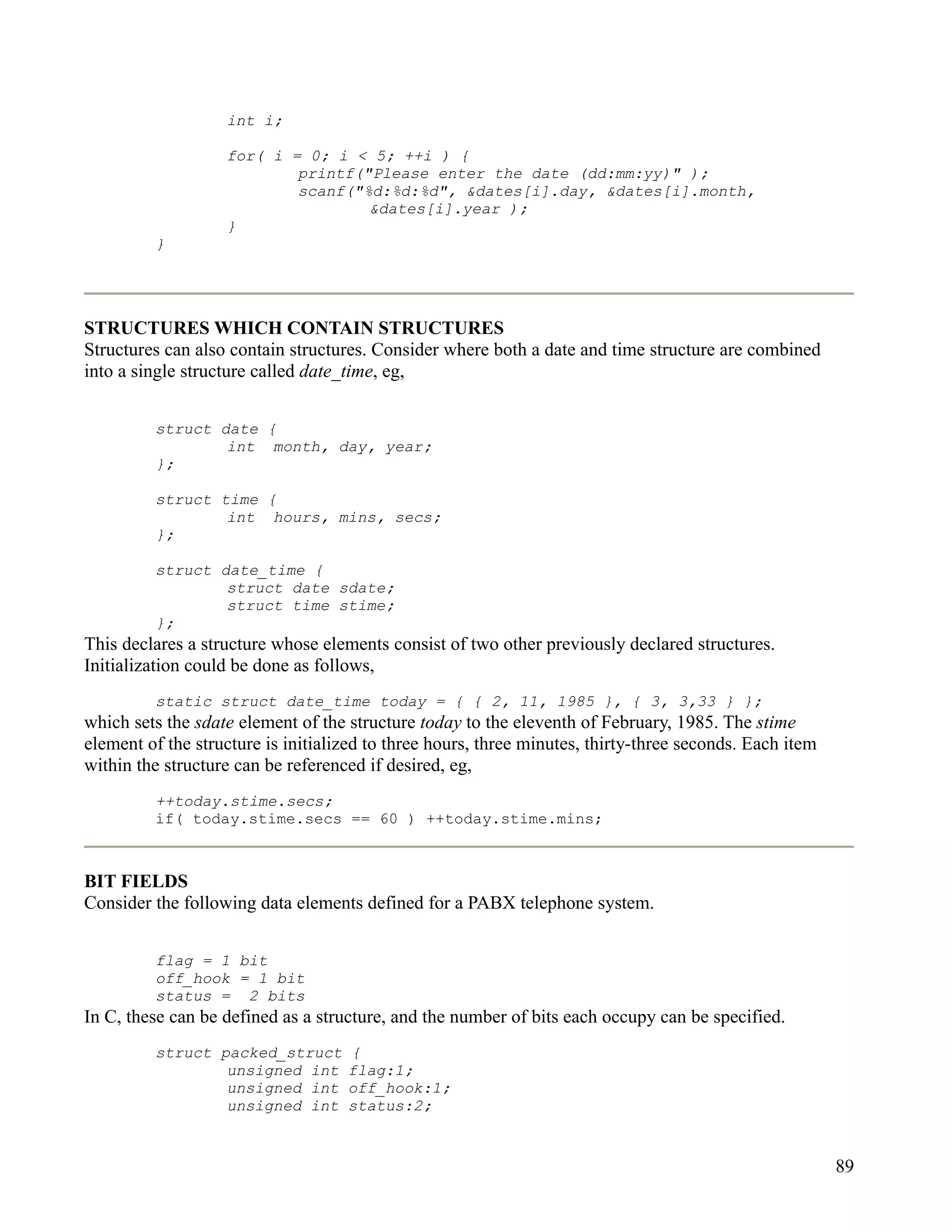 int i;

                   for( i = 0; i < 5; ++i ) {
                           printf("Please enter the date (dd:mm:yy)" );
                           scanf("%d:%d:%d", &dates[i].day, &dates[i].month,
                                   &dates[i].year );
                   }
         }




STRUCTURES WHICH CONTAIN STRUCTURES
Structures can also contain structures. Consider where both a date and time structure are combined
into a single structure called date_time, eg,


         struct date {
                 int month, day, year;
         };

         struct time {
                 int hours, mins, secs;
         };

         struct date_time {
                 struct date sdate;
                 struct time stime;
         };
This declares a structure whose elements consist of two other previously declared structures.
Initialization could be done as follows,
         static struct date_time today = { { 2, 11, 1985 }, { 3, 3,33 } };
which sets the sdate element of the structure today to the eleventh of February, 1985. The stime
element of the structure is initialized to three hours, three minutes, thirty-three seconds. Each item
within the structure can be referenced if desired, eg,
         ++today.stime.secs;
         if( today.stime.secs == 60 ) ++today.stime.mins;



BIT FIELDS
Consider the following data elements defined for a PABX telephone system.


         flag = 1 bit
         off_hook = 1 bit
         status = 2 bits
In C, these can be defined as a structure, and the number of bits each occupy can be specified.
         struct packed_struct       {
                 unsigned int       flag:1;
                 unsigned int       off_hook:1;
                 unsigned int       status:2;


                                                                                                         89
 