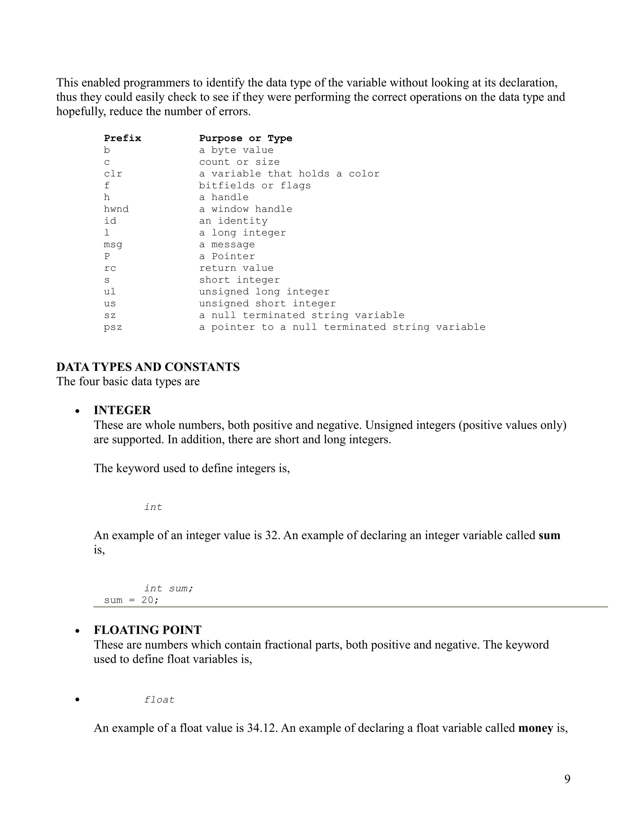 This enabled programmers to identify the data type of the variable without looking at its declaration,
thus they could easily check to see if they were performing the correct operations on the data type and
hopefully, reduce the number of errors.

         Prefix             Purpose or Type
         b                  a byte value
         c                  count or size
         clr                a variable that holds a color
         f                  bitfields or flags
         h                  a handle
         hwnd               a window handle
         id                 an identity
         l                  a long integer
         msg                a message
         P                  a Pointer
         rc                 return value
         s                  short integer
         ul                 unsigned long integer
         us                 unsigned short integer
         sz                 a null terminated string variable
         psz                a pointer to a null terminated string variable


DATA TYPES AND CONSTANTS
The four basic data types are

   •   INTEGER
       These are whole numbers, both positive and negative. Unsigned integers (positive values only)
       are supported. In addition, there are short and long integers.

       The keyword used to define integers is,


                  int

       An example of an integer value is 32. An example of declaring an integer variable called sum
       is,


               int sum;
         sum = 20;

   •   FLOATING POINT
       These are numbers which contain fractional parts, both positive and negative. The keyword
       used to define float variables is,


   •              float

       An example of a float value is 34.12. An example of declaring a float variable called money is,



                                                                                                      9
 
