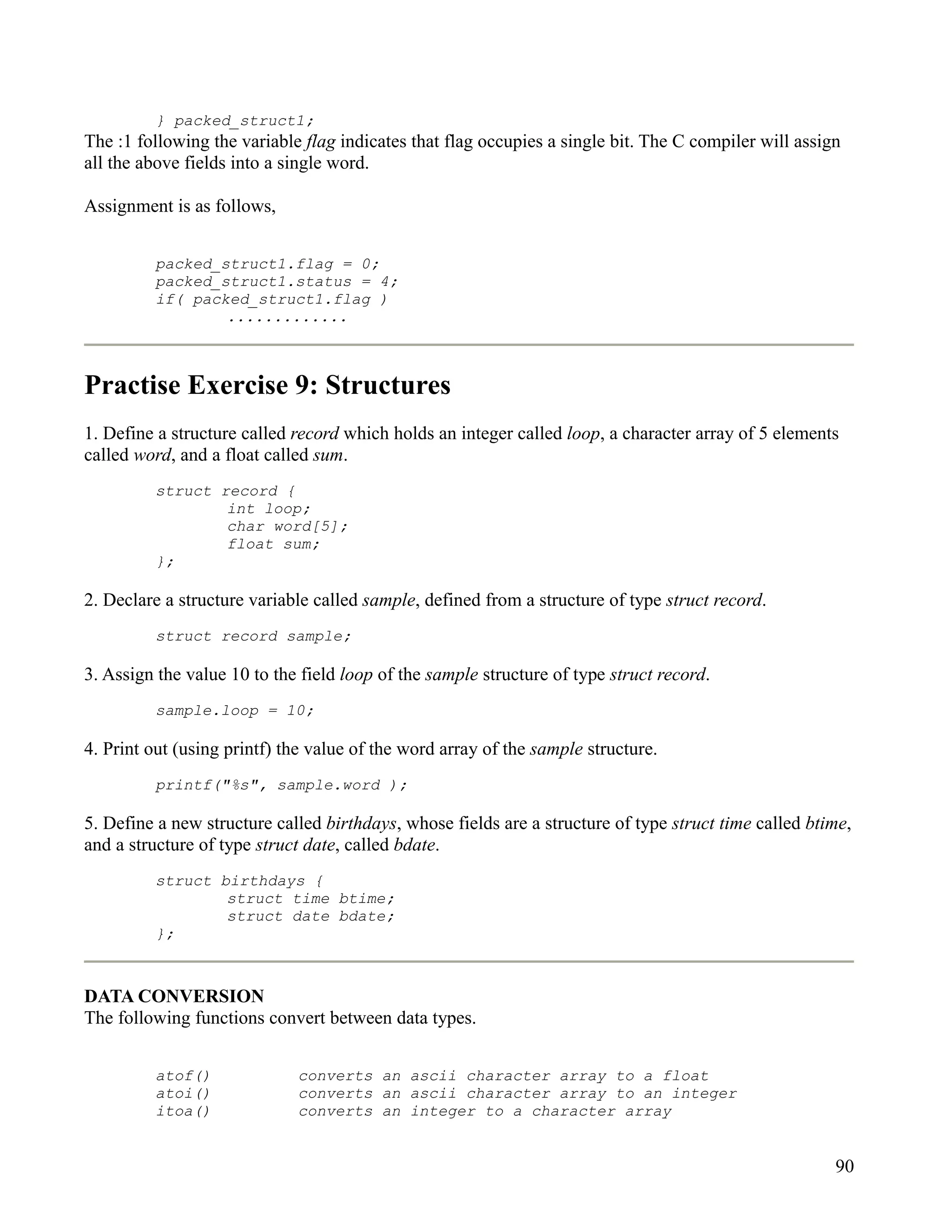 } packed_struct1;
The :1 following the variable flag indicates that flag occupies a single bit. The C compiler will assign
all the above fields into a single word.

Assignment is as follows,


         packed_struct1.flag = 0;
         packed_struct1.status = 4;
         if( packed_struct1.flag )
                 .............



Practise Exercise 9: Structures
1. Define a structure called record which holds an integer called loop, a character array of 5 elements
called word, and a float called sum.
         struct record {
                 int loop;
                 char word[5];
                 float sum;
         };

2. Declare a structure variable called sample, defined from a structure of type struct record.
         struct record sample;

3. Assign the value 10 to the field loop of the sample structure of type struct record.
         sample.loop = 10;

4. Print out (using printf) the value of the word array of the sample structure.
         printf("%s", sample.word );

5. Define a new structure called birthdays, whose fields are a structure of type struct time called btime,
and a structure of type struct date, called bdate.
         struct birthdays {
                 struct time btime;
                 struct date bdate;
         };



DATA CONVERSION
The following functions convert between data types.


         atof()              converts an ascii character array to a float
         atoi()              converts an ascii character array to an integer
         itoa()              converts an integer to a character array


                                                                                                       90
 