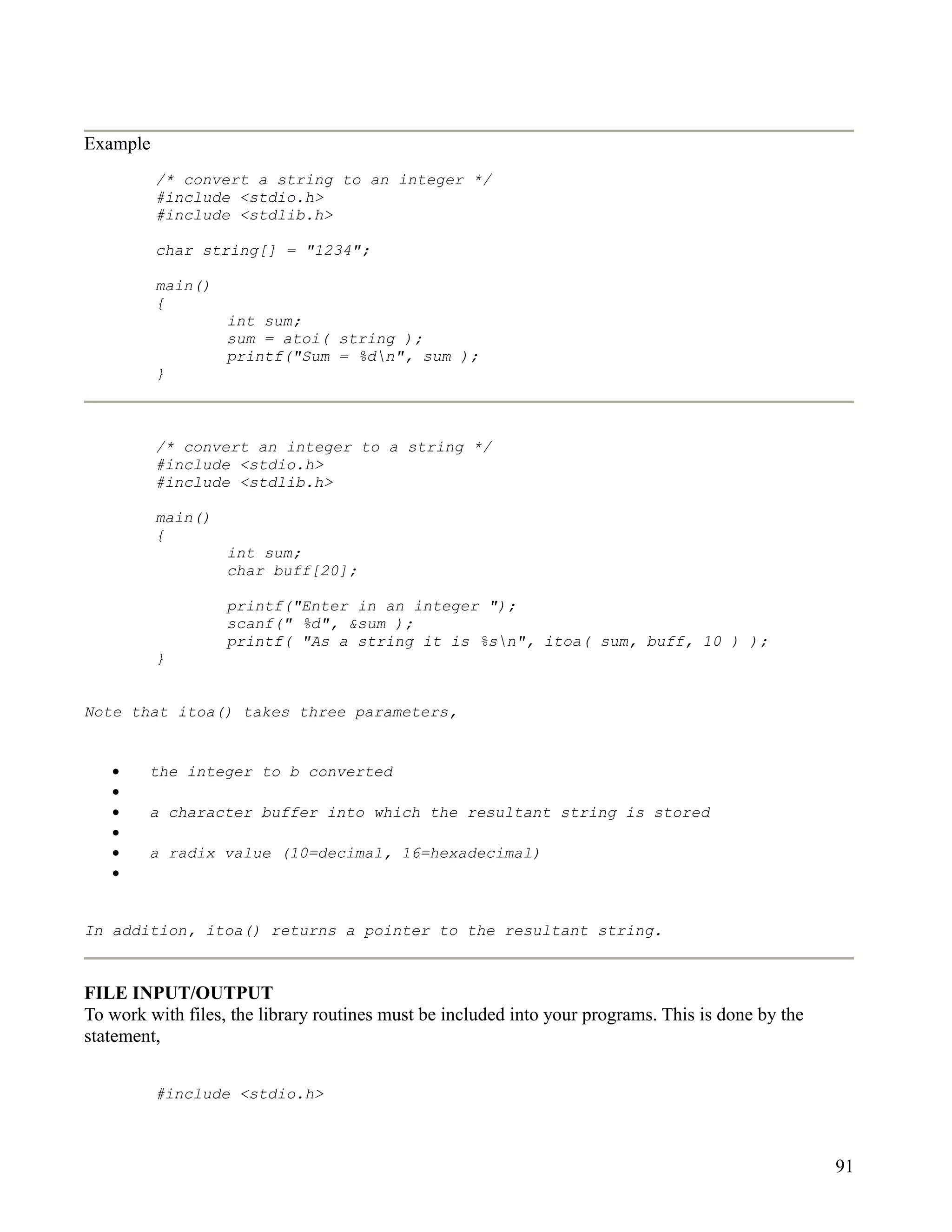 Example
          /* convert a string to an integer */
          #include <stdio.h>
          #include <stdlib.h>

          char string[] = "1234";

          main()
          {
                   int sum;
                   sum = atoi( string );
                   printf("Sum = %dn", sum );
          }



          /* convert an integer to a string */
          #include <stdio.h>
          #include <stdlib.h>

          main()
          {
                   int sum;
                   char buff[20];

                   printf("Enter in an integer ");
                   scanf(" %d", &sum );
                   printf( "As a string it is %sn", itoa( sum, buff, 10 ) );
          }


Note that itoa() takes three parameters,


   •    the integer to b converted
   •
   •    a character buffer into which the resultant string is stored
   •
   •    a radix value (10=decimal, 16=hexadecimal)
   •


In addition, itoa() returns a pointer to the resultant string.



FILE INPUT/OUTPUT
To work with files, the library routines must be included into your programs. This is done by the
statement,


          #include <stdio.h>



                                                                                                    91
 