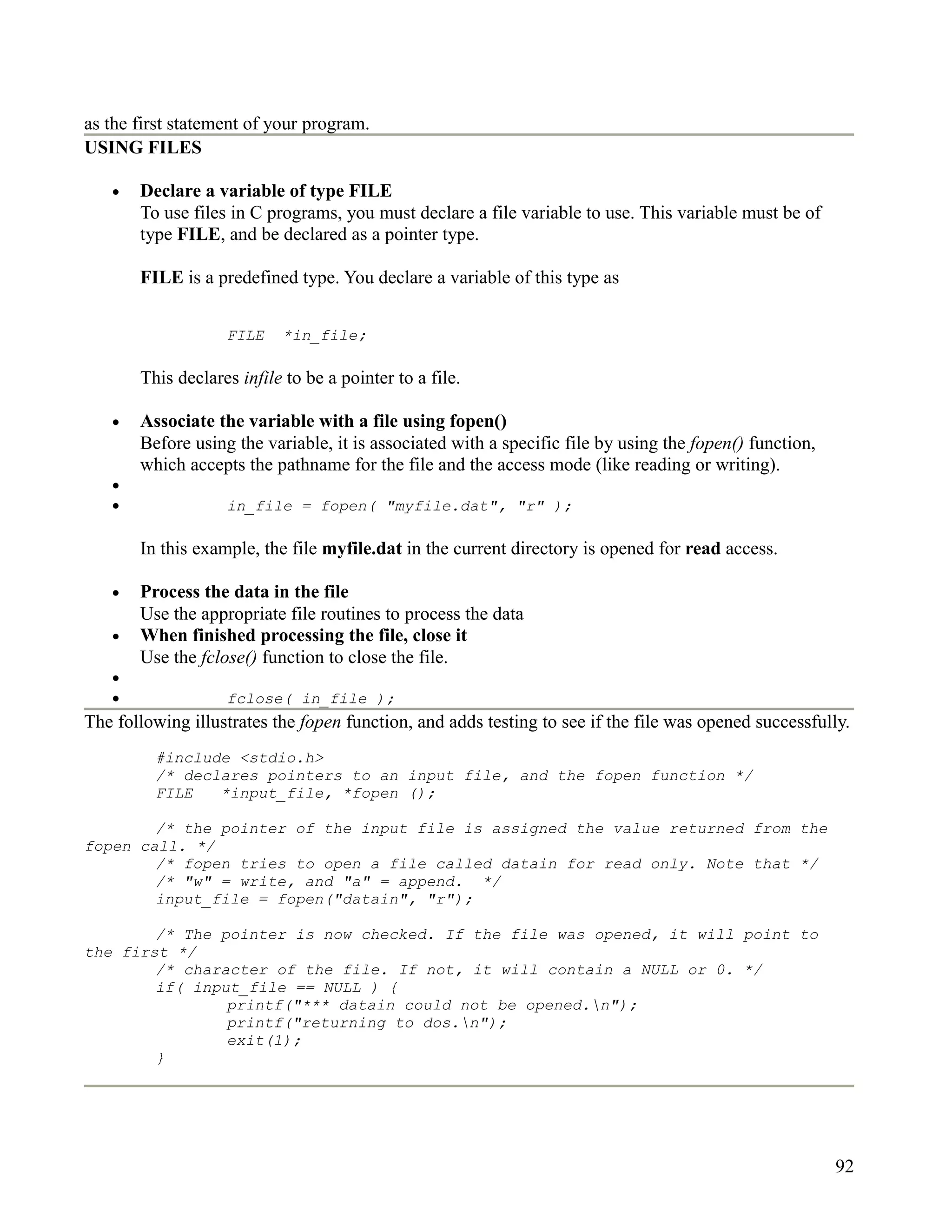 as the first statement of your program.
USING FILES

   •   Declare a variable of type FILE
       To use files in C programs, you must declare a file variable to use. This variable must be of
       type FILE, and be declared as a pointer type.

       FILE is a predefined type. You declare a variable of this type as


                   FILE    *in_file;

       This declares infile to be a pointer to a file.

   •   Associate the variable with a file using fopen()
       Before using the variable, it is associated with a specific file by using the fopen() function,
       which accepts the pathname for the file and the access mode (like reading or writing).
   •
   •               in_file = fopen( "myfile.dat", "r" );

       In this example, the file myfile.dat in the current directory is opened for read access.

   •   Process the data in the file
       Use the appropriate file routines to process the data
   •   When finished processing the file, close it
       Use the fclose() function to close the file.
   •
   •               fclose( in_file );
The following illustrates the fopen function, and adds testing to see if the file was opened successfully.
         #include <stdio.h>
         /* declares pointers to an input file, and the fopen function */
         FILE   *input_file, *fopen ();

        /* the pointer of the input file is assigned the value returned from the
fopen call. */
        /* fopen tries to open a file called datain for read only. Note that */
        /* "w" = write, and "a" = append. */
        input_file = fopen("datain", "r");

        /* The pointer is now checked. If the file was opened, it will point to
the first */
        /* character of the file. If not, it will contain a NULL or 0. */
        if( input_file == NULL ) {
                printf("*** datain could not be opened.n");
                printf("returning to dos.n");
                exit(1);
        }




                                                                                                         92
 