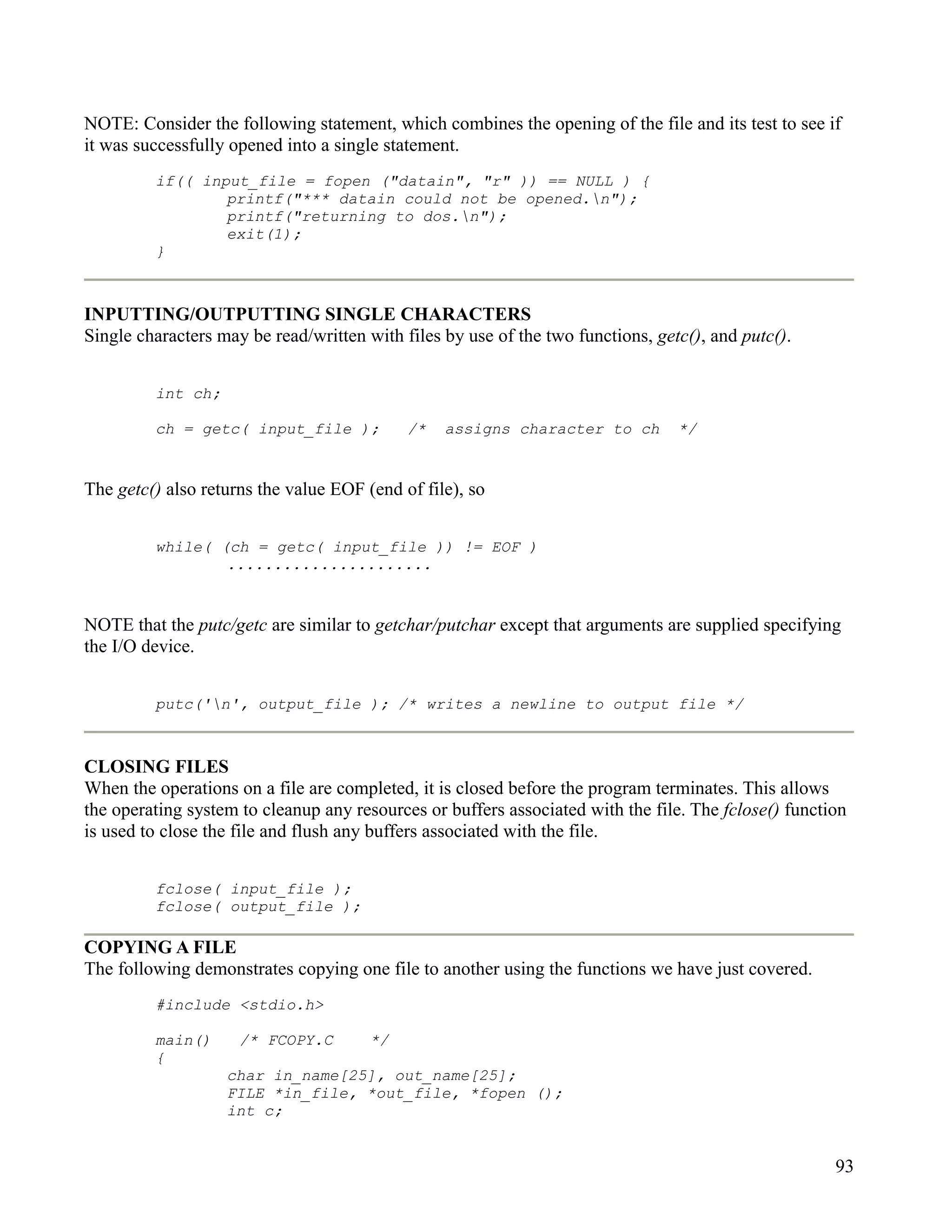 NOTE: Consider the following statement, which combines the opening of the file and its test to see if
it was successfully opened into a single statement.
         if(( input_file = fopen ("datain", "r" )) == NULL ) {
                 printf("*** datain could not be opened.n");
                 printf("returning to dos.n");
                 exit(1);
         }



INPUTTING/OUTPUTTING SINGLE CHARACTERS
Single characters may be read/written with files by use of the two functions, getc(), and putc().


         int ch;

         ch = getc( input_file );           /*   assigns character to ch         */


The getc() also returns the value EOF (end of file), so


         while( (ch = getc( input_file )) != EOF )
                 ......................


NOTE that the putc/getc are similar to getchar/putchar except that arguments are supplied specifying
the I/O device.


         putc('n', output_file ); /* writes a newline to output file */



CLOSING FILES
When the operations on a file are completed, it is closed before the program terminates. This allows
the operating system to cleanup any resources or buffers associated with the file. The fclose() function
is used to close the file and flush any buffers associated with the file.


         fclose( input_file );
         fclose( output_file );

COPYING A FILE
The following demonstrates copying one file to another using the functions we have just covered.
         #include <stdio.h>

         main()      /* FCOPY.C        */
         {
                   char in_name[25], out_name[25];
                   FILE *in_file, *out_file, *fopen ();
                   int c;


                                                                                                      93
 