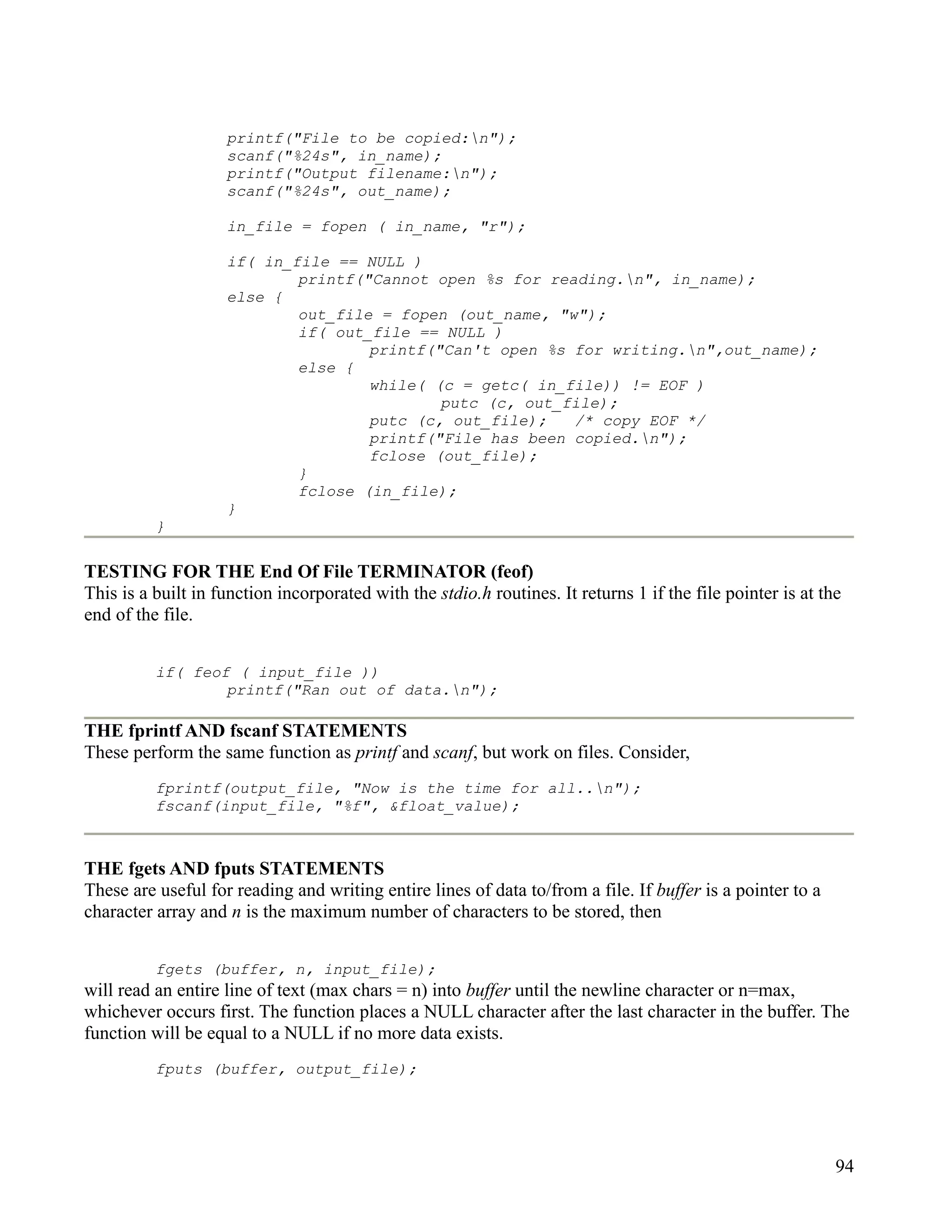 printf("File to be copied:n");
                    scanf("%24s", in_name);
                    printf("Output filename:n");
                    scanf("%24s", out_name);

                    in_file = fopen ( in_name, "r");

                    if( in_file == NULL )
                            printf("Cannot open %s for reading.n", in_name);
                    else {
                            out_file = fopen (out_name, "w");
                            if( out_file == NULL )
                                    printf("Can't open %s for writing.n",out_name);
                            else {
                                    while( (c = getc( in_file)) != EOF )
                                            putc (c, out_file);
                                    putc (c, out_file);   /* copy EOF */
                                    printf("File has been copied.n");
                                    fclose (out_file);
                            }
                            fclose (in_file);
                    }
          }

TESTING FOR THE End Of File TERMINATOR (feof)
This is a built in function incorporated with the stdio.h routines. It returns 1 if the file pointer is at the
end of the file.


          if( feof ( input_file ))
                  printf("Ran out of data.n");

THE fprintf AND fscanf STATEMENTS
These perform the same function as printf and scanf, but work on files. Consider,
          fprintf(output_file, "Now is the time for all..n");
          fscanf(input_file, "%f", &float_value);



THE fgets AND fputs STATEMENTS
These are useful for reading and writing entire lines of data to/from a file. If buffer is a pointer to a
character array and n is the maximum number of characters to be stored, then


          fgets (buffer, n, input_file);
will read an entire line of text (max chars = n) into buffer until the newline character or n=max,
whichever occurs first. The function places a NULL character after the last character in the buffer. The
function will be equal to a NULL if no more data exists.
          fputs (buffer, output_file);




                                                                                                             94
 