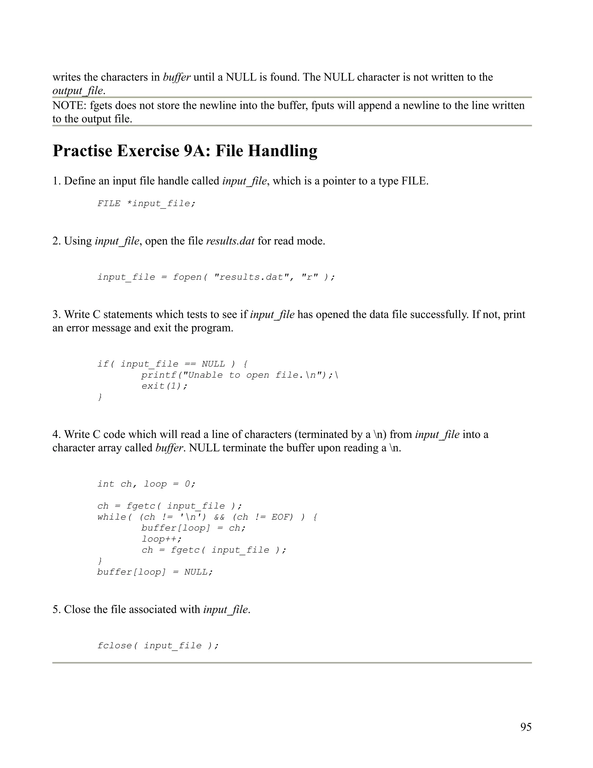 writes the characters in buffer until a NULL is found. The NULL character is not written to the
output_file.
NOTE: fgets does not store the newline into the buffer, fputs will append a newline to the line written
to the output file.

Practise Exercise 9A: File Handling
1. Define an input file handle called input_file, which is a pointer to a type FILE.
          FILE *input_file;


2. Using input_file, open the file results.dat for read mode.


          input_file = fopen( "results.dat", "r" );


3. Write C statements which tests to see if input_file has opened the data file successfully. If not, print
an error message and exit the program.


          if( input_file == NULL ) {
                  printf("Unable to open file.n");
                  exit(1);
          }


4. Write C code which will read a line of characters (terminated by a n) from input_file into a
character array called buffer. NULL terminate the buffer upon reading a n.


          int ch, loop = 0;

          ch = fgetc( input_file );
          while( (ch != 'n') && (ch != EOF) ) {
                  buffer[loop] = ch;
                  loop++;
                  ch = fgetc( input_file );
          }
          buffer[loop] = NULL;


5. Close the file associated with input_file.


          fclose( input_file );




                                                                                                         95
 
