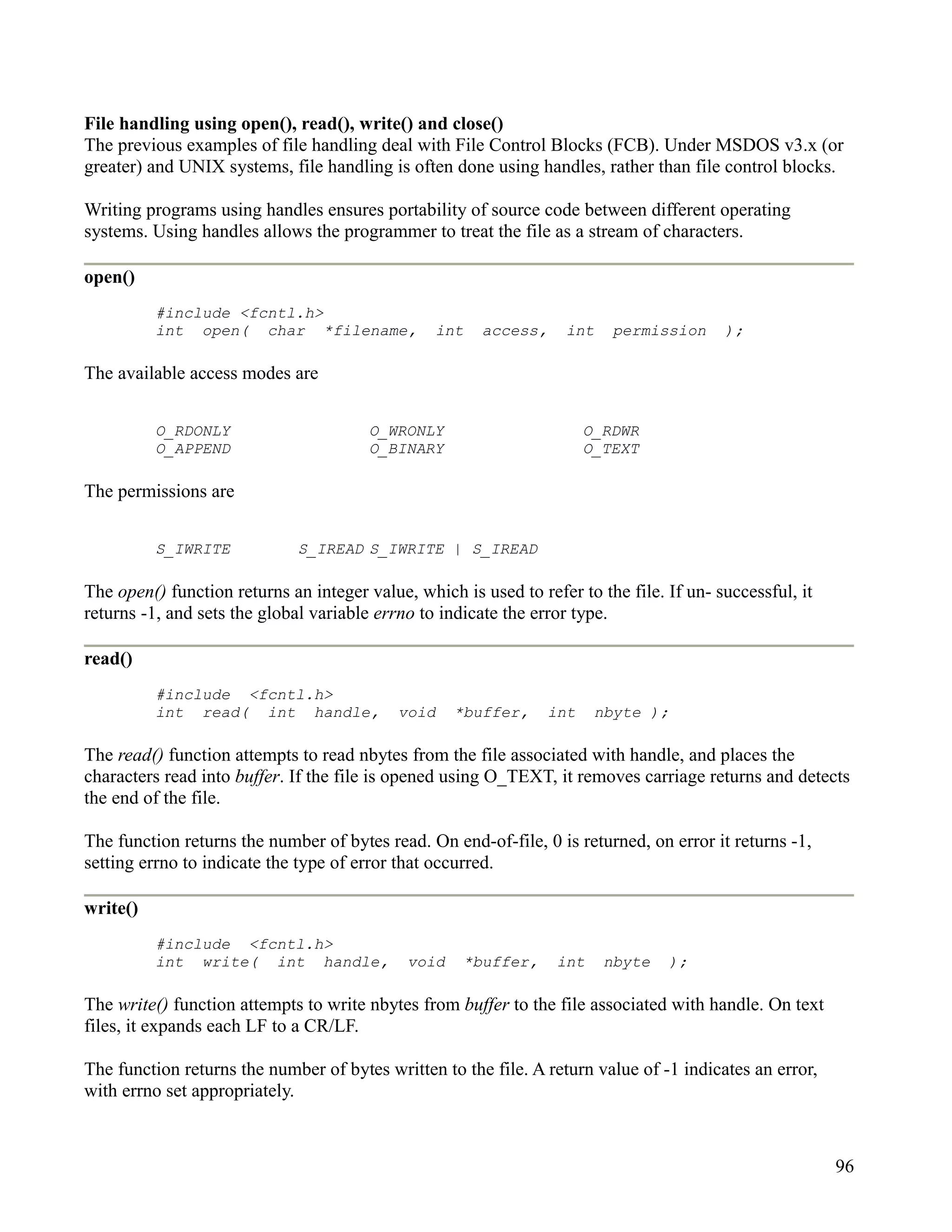 File handling using open(), read(), write() and close()
The previous examples of file handling deal with File Control Blocks (FCB). Under MSDOS v3.x (or
greater) and UNIX systems, file handling is often done using handles, rather than file control blocks.

Writing programs using handles ensures portability of source code between different operating
systems. Using handles allows the programmer to treat the file as a stream of characters.

open()
          #include <fcntl.h>
          int open( char *filename,              int    access,     int    permission     );

The available access modes are


          O_RDONLY                      O_WRONLY                       O_RDWR
          O_APPEND                      O_BINARY                       O_TEXT

The permissions are


          S_IWRITE            S_IREAD S_IWRITE | S_IREAD

The open() function returns an integer value, which is used to refer to the file. If un- successful, it
returns -1, and sets the global variable errno to indicate the error type.

read()
          #include <fcntl.h>
          int read( int handle,             void    *buffer,     int    nbyte );

The read() function attempts to read nbytes from the file associated with handle, and places the
characters read into buffer. If the file is opened using O_TEXT, it removes carriage returns and detects
the end of the file.

The function returns the number of bytes read. On end-of-file, 0 is returned, on error it returns -1,
setting errno to indicate the type of error that occurred.

write()
          #include <fcntl.h>
          int write( int handle,             void    *buffer,     int     nbyte   );

The write() function attempts to write nbytes from buffer to the file associated with handle. On text
files, it expands each LF to a CR/LF.

The function returns the number of bytes written to the file. A return value of -1 indicates an error,
with errno set appropriately.



                                                                                                          96
 