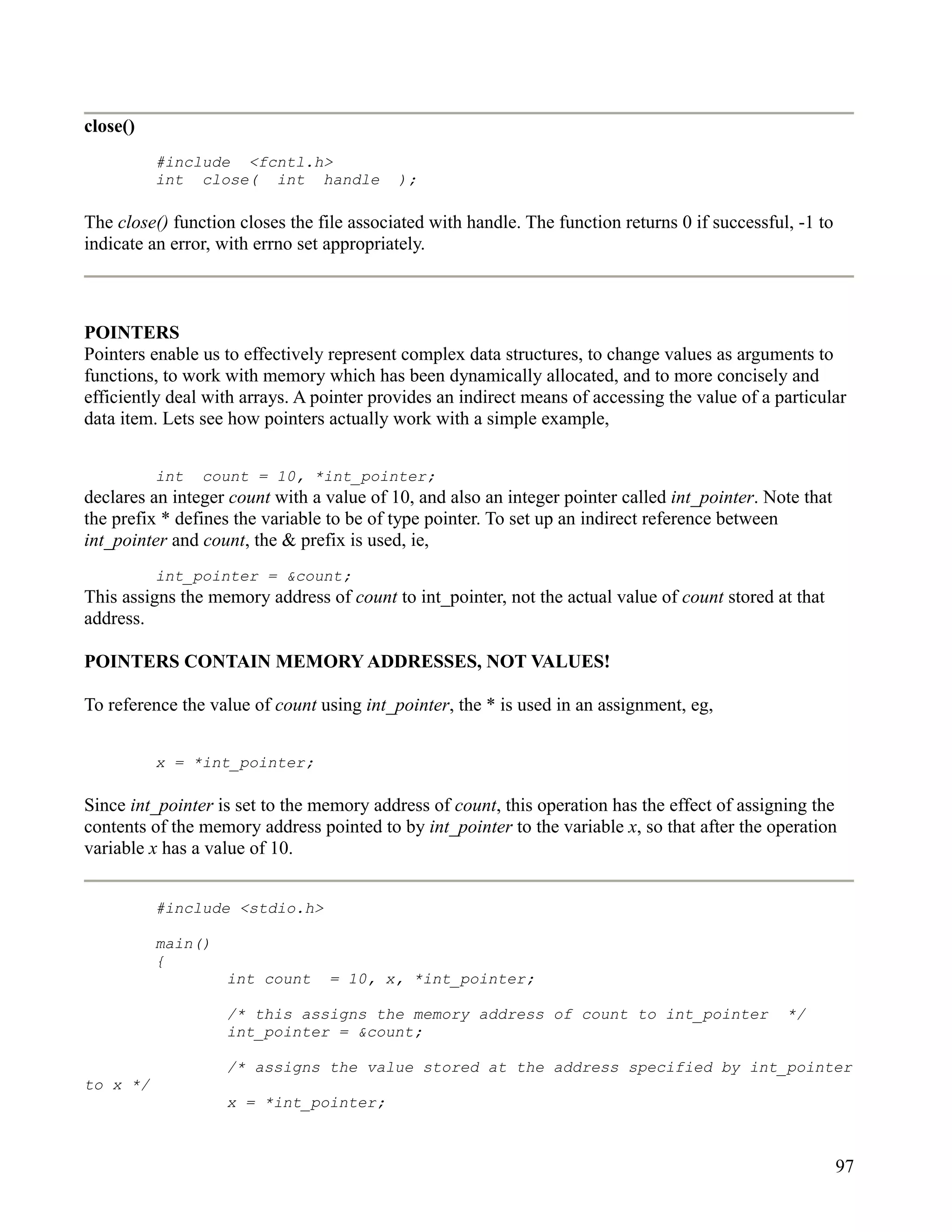 close()
          #include <fcntl.h>
          int close( int handle            );

The close() function closes the file associated with handle. The function returns 0 if successful, -1 to
indicate an error, with errno set appropriately.



POINTERS
Pointers enable us to effectively represent complex data structures, to change values as arguments to
functions, to work with memory which has been dynamically allocated, and to more concisely and
efficiently deal with arrays. A pointer provides an indirect means of accessing the value of a particular
data item. Lets see how pointers actually work with a simple example,


          int   count = 10, *int_pointer;
declares an integer count with a value of 10, and also an integer pointer called int_pointer. Note that
the prefix * defines the variable to be of type pointer. To set up an indirect reference between
int_pointer and count, the & prefix is used, ie,
          int_pointer = &count;
This assigns the memory address of count to int_pointer, not the actual value of count stored at that
address.

POINTERS CONTAIN MEMORY ADDRESSES, NOT VALUES!

To reference the value of count using int_pointer, the * is used in an assignment, eg,


          x = *int_pointer;

Since int_pointer is set to the memory address of count, this operation has the effect of assigning the
contents of the memory address pointed to by int_pointer to the variable x, so that after the operation
variable x has a value of 10.


          #include <stdio.h>

          main()
          {
                   int count      = 10, x, *int_pointer;

                   /* this assigns the memory address of count to int_pointer                    */
                   int_pointer = &count;

                   /* assigns the value stored at the address specified by int_pointer
to x */
                   x = *int_pointer;



                                                                                                           97
 