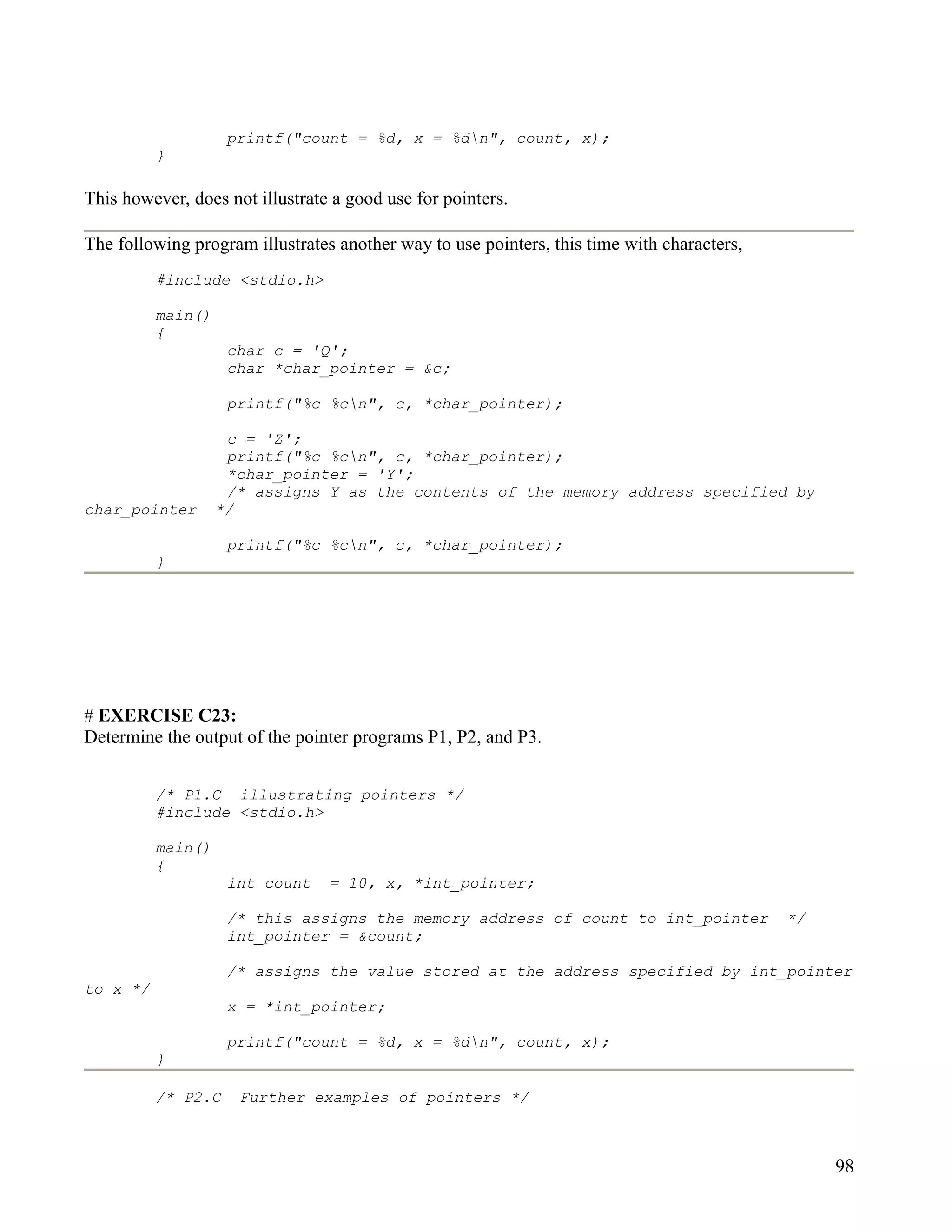 printf("count = %d, x = %dn", count, x);
          }

This however, does not illustrate a good use for pointers.

The following program illustrates another way to use pointers, this time with characters,
          #include <stdio.h>

          main()
          {
                    char c = 'Q';
                    char *char_pointer = &c;

                    printf("%c %cn", c, *char_pointer);

                    c = 'Z';
                    printf("%c %cn", c, *char_pointer);
                    *char_pointer = 'Y';
                    /* assigns Y as the contents of the memory address specified by
char_pointer       */

                    printf("%c %cn", c, *char_pointer);
          }




# EXERCISE C23:
Determine the output of the pointer programs P1, P2, and P3.


          /* P1.C illustrating pointers */
          #include <stdio.h>

          main()
          {
                    int count    = 10, x, *int_pointer;

                    /* this assigns the memory address of count to int_pointer              */
                    int_pointer = &count;

                    /* assigns the value stored at the address specified by int_pointer
to x */
                    x = *int_pointer;

                    printf("count = %d, x = %dn", count, x);
          }

          /* P2.C    Further examples of pointers */



                                                                                                 98
 