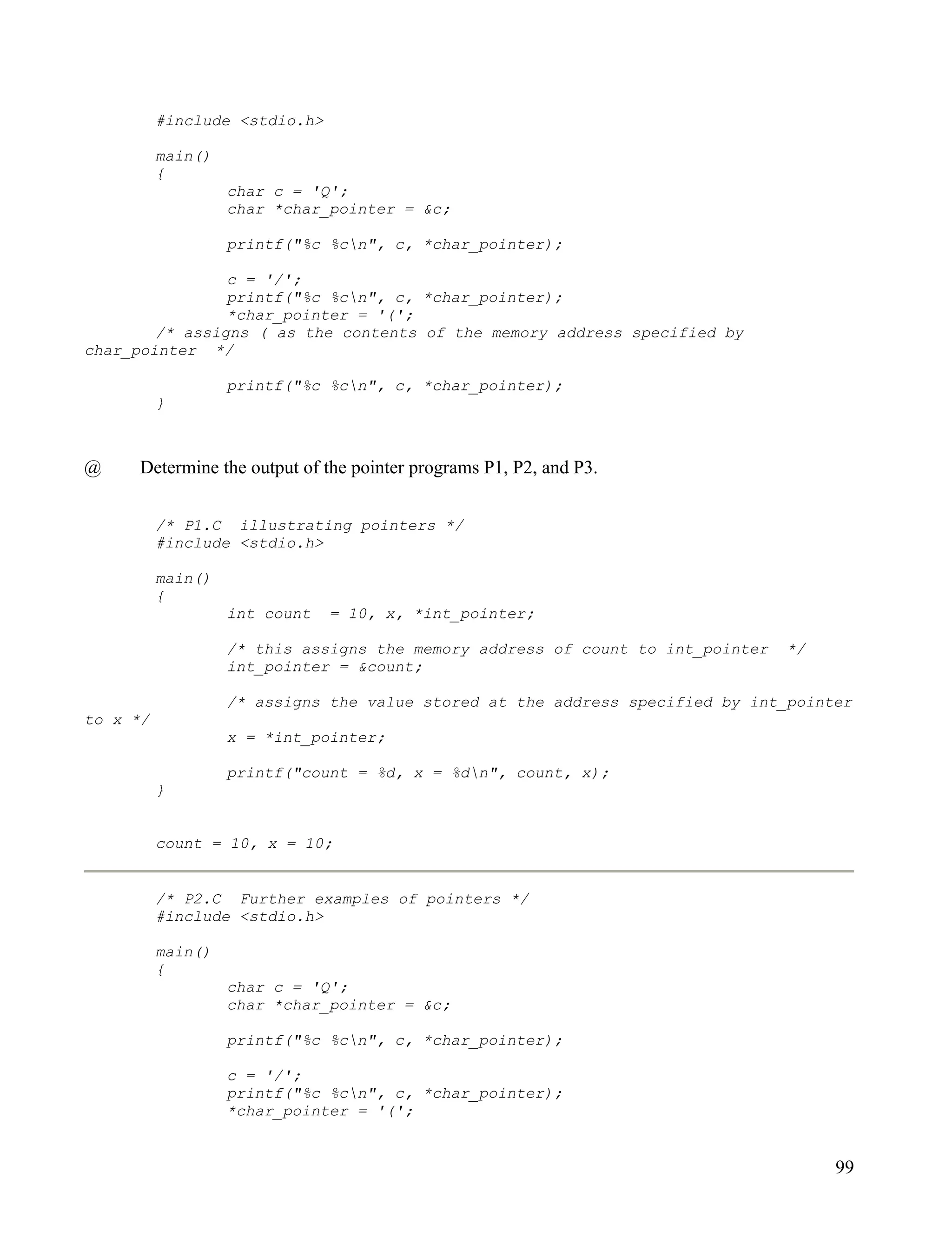 #include <stdio.h>

          main()
          {
                   char c = 'Q';
                   char *char_pointer = &c;

                   printf("%c %cn", c, *char_pointer);

                c = '/';
                printf("%c %cn", c, *char_pointer);
                *char_pointer = '(';
        /* assigns ( as the contents of the memory address specified by
char_pointer */

                   printf("%c %cn", c, *char_pointer);
          }



@     Determine the output of the pointer programs P1, P2, and P3.


          /* P1.C illustrating pointers */
          #include <stdio.h>

          main()
          {
                   int count   = 10, x, *int_pointer;

                   /* this assigns the memory address of count to int_pointer   */
                   int_pointer = &count;

                   /* assigns the value stored at the address specified by int_pointer
to x */
                   x = *int_pointer;

                   printf("count = %d, x = %dn", count, x);
          }


          count = 10, x = 10;


          /* P2.C Further examples of pointers */
          #include <stdio.h>

          main()
          {
                   char c = 'Q';
                   char *char_pointer = &c;

                   printf("%c %cn", c, *char_pointer);

                   c = '/';
                   printf("%c %cn", c, *char_pointer);
                   *char_pointer = '(';


                                                                                     99
 