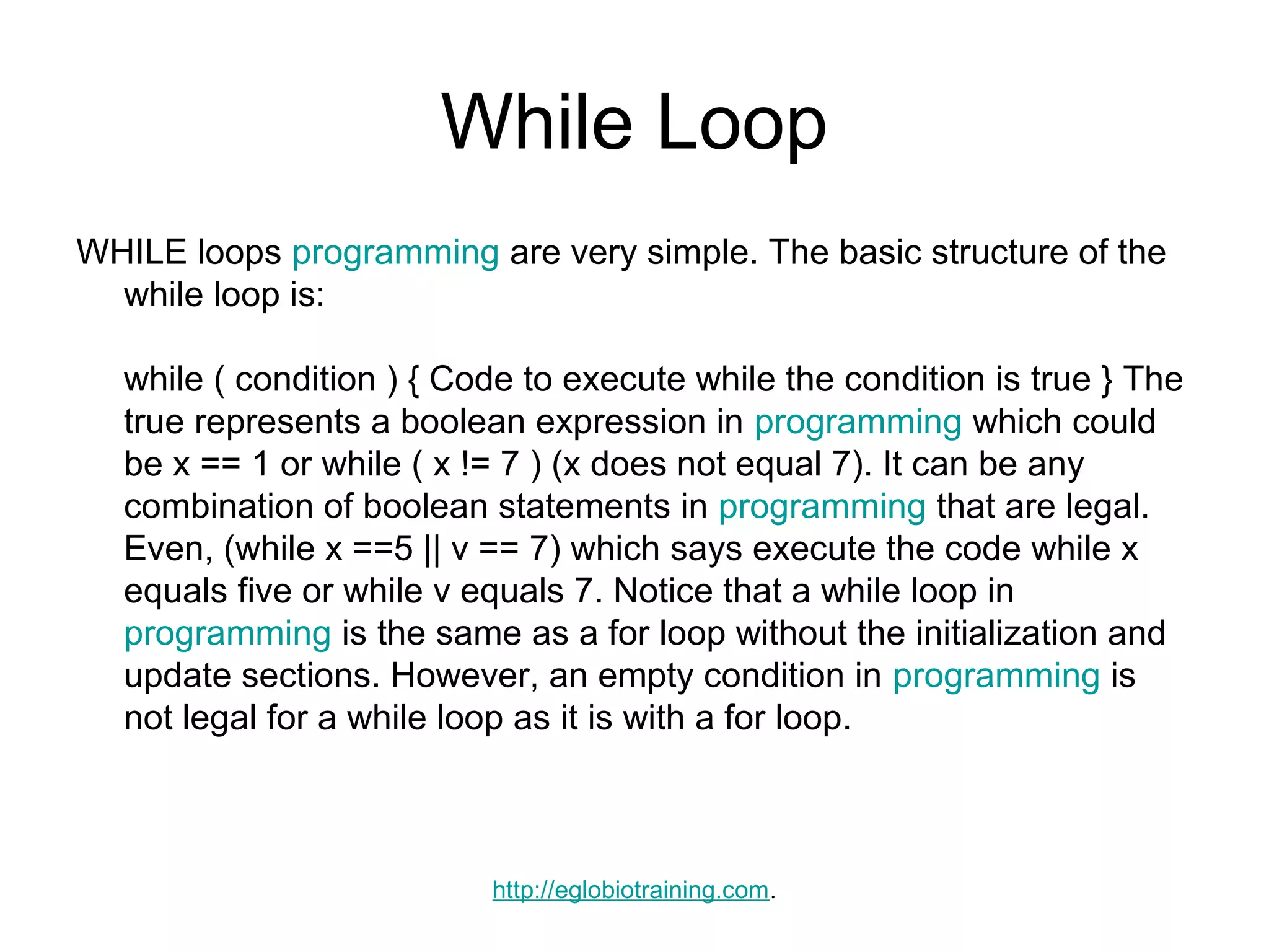 While Loop
WHILE loops programming are very simple. The basic structure of the
  while loop is:

  while ( condition ) { Code to execute while the condition is true } The
  true represents a boolean expression in programming which could
  be x == 1 or while ( x != 7 ) (x does not equal 7). It can be any
  combination of boolean statements in programming that are legal.
  Even, (while x ==5 || v == 7) which says execute the code while x
  equals five or while v equals 7. Notice that a while loop in
  programming is the same as a for loop without the initialization and
  update sections. However, an empty condition in programming is
  not legal for a while loop as it is with a for loop.



                          http://eglobiotraining.com.
 