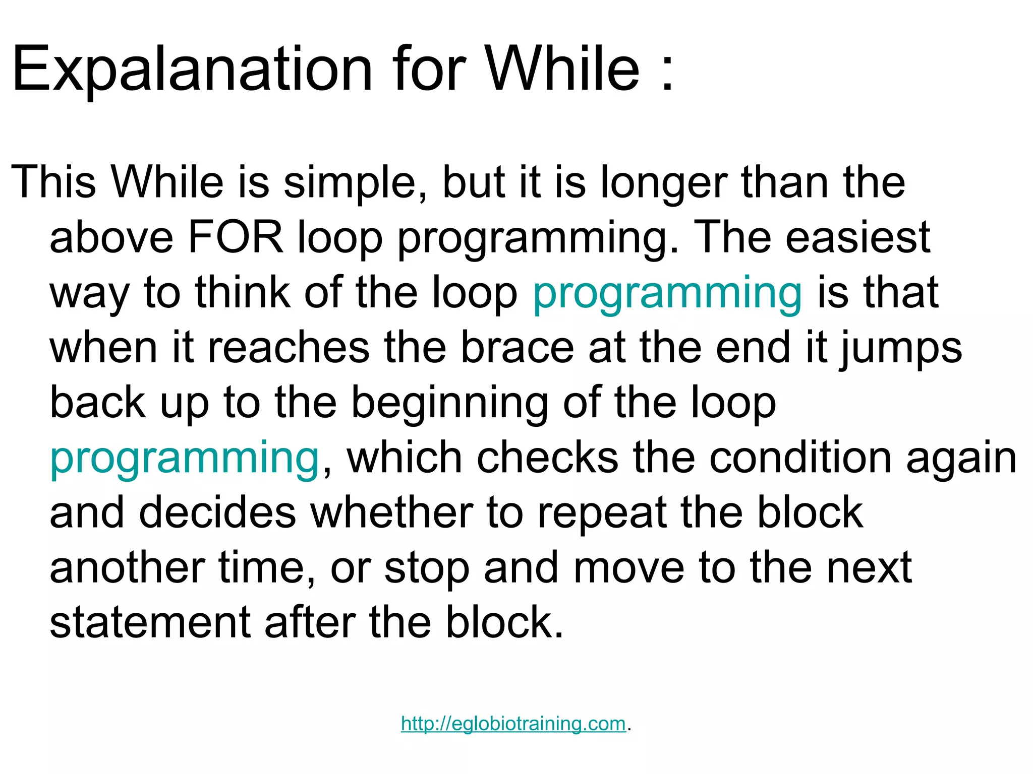 Expalanation for While :
This While is simple, but it is longer than the
 above FOR loop programming. The easiest
 way to think of the loop programming is that
 when it reaches the brace at the end it jumps
 back up to the beginning of the loop
 programming, which checks the condition again
 and decides whether to repeat the block
 another time, or stop and move to the next
 statement after the block.

                  http://eglobiotraining.com.
 