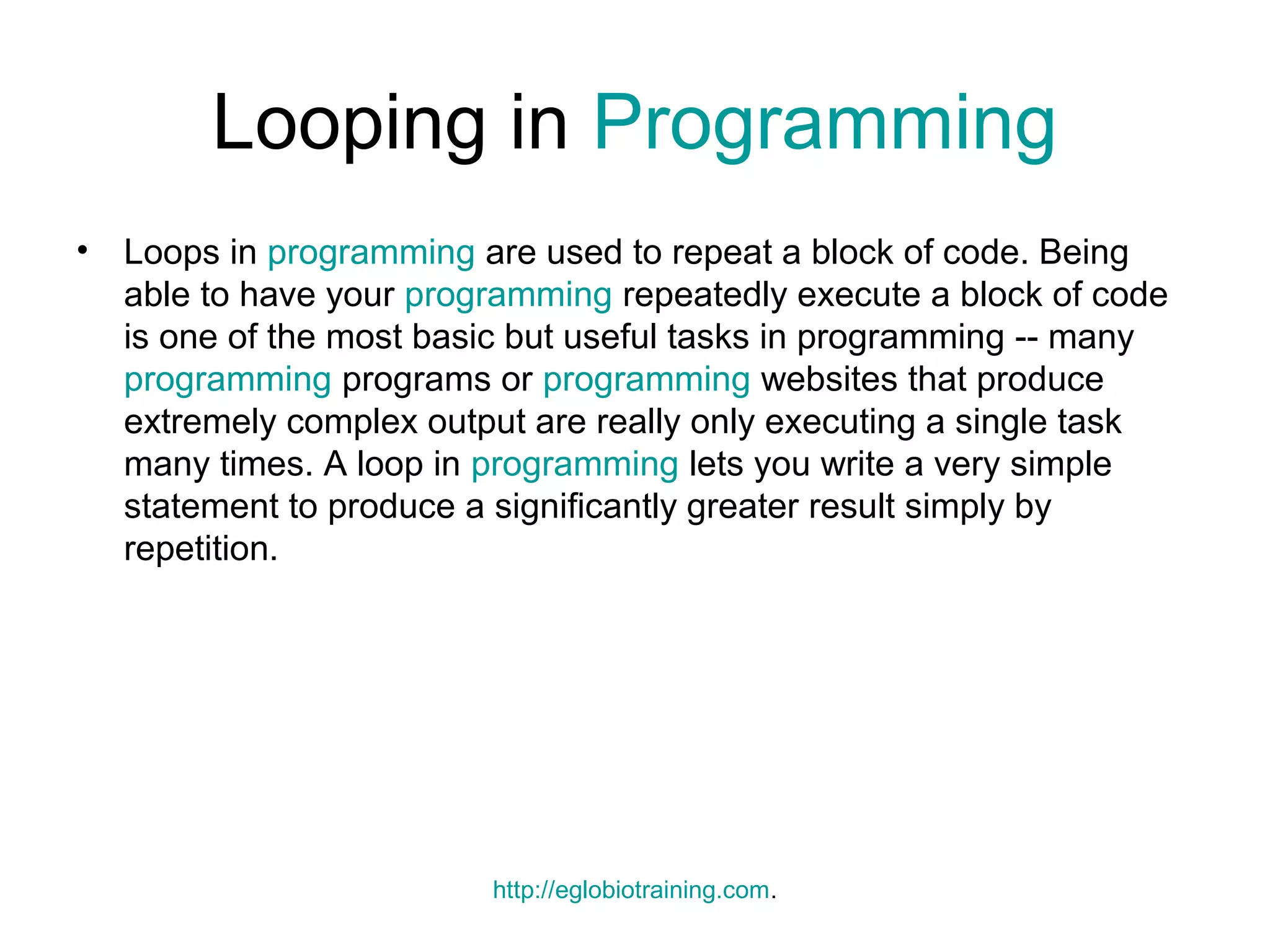 Looping in Programming
•   Loops in programming are used to repeat a block of code. Being
    able to have your programming repeatedly execute a block of code
    is one of the most basic but useful tasks in programming -- many
    programming programs or programming websites that produce
    extremely complex output are really only executing a single task
    many times. A loop in programming lets you write a very simple
    statement to produce a significantly greater result simply by
    repetition.




                          http://eglobiotraining.com.
 