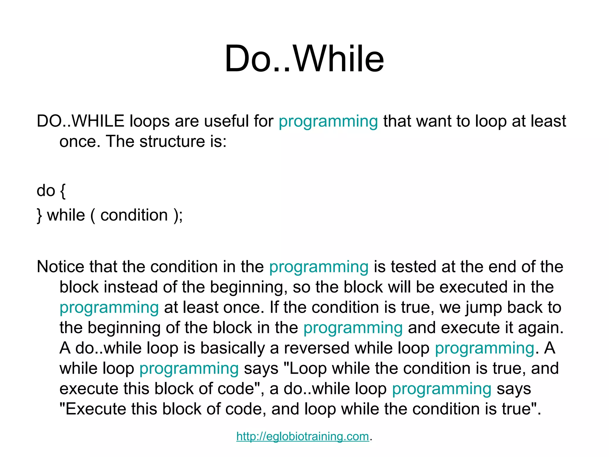 Do..While
DO..WHILE loops are useful for programming that want to loop at least
  once. The structure is:

do {
} while ( condition );


Notice that the condition in the programming is tested at the end of the
  block instead of the beginning, so the block will be executed in the
  programming at least once. If the condition is true, we jump back to
  the beginning of the block in the programming and execute it again.
  A do..while loop is basically a reversed while loop programming. A
  while loop programming says "Loop while the condition is true, and
  execute this block of code", a do..while loop programming says
  "Execute this block of code, and loop while the condition is true".
                           http://eglobiotraining.com.
 