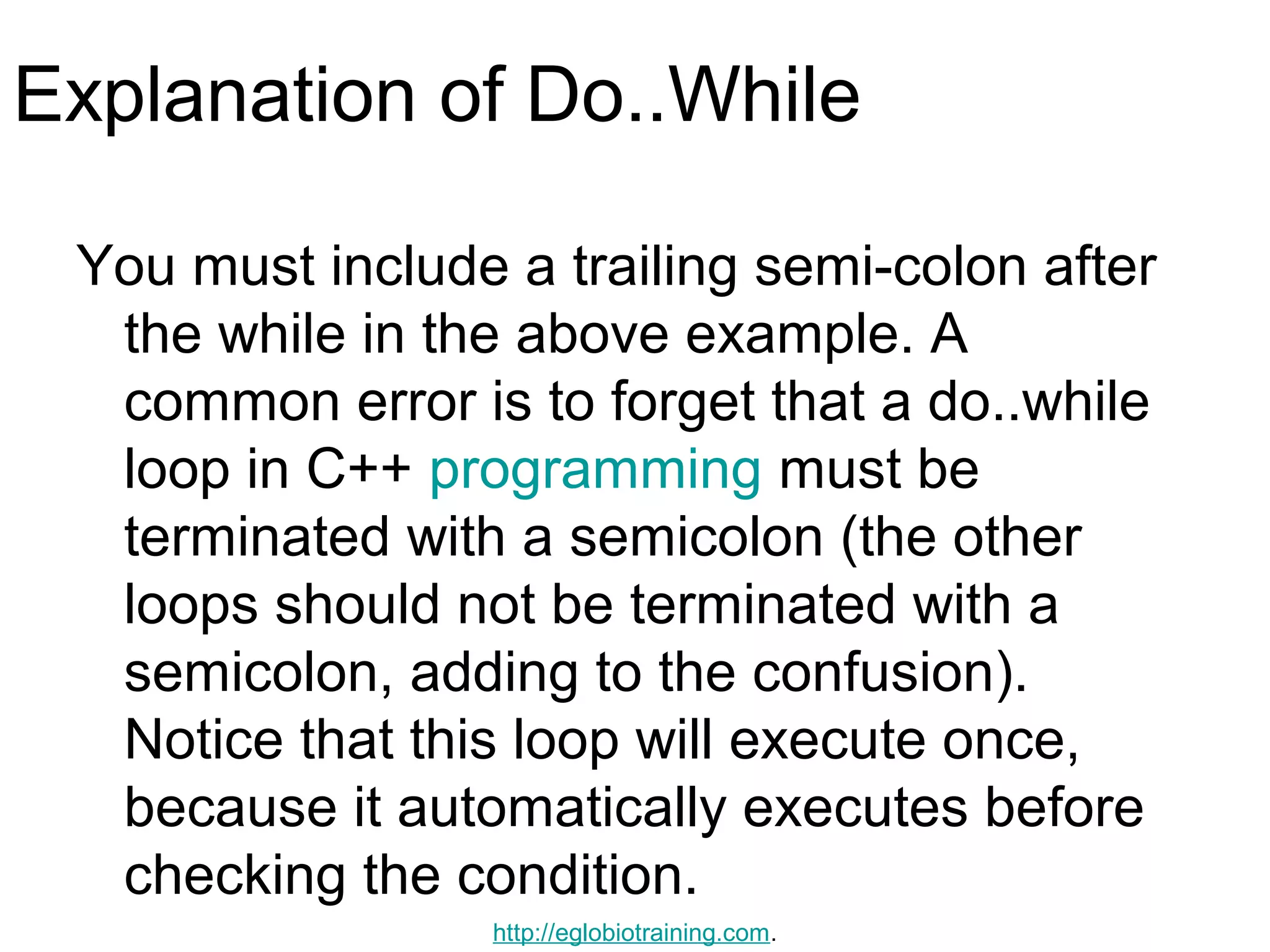 Explanation of Do..While

 You must include a trailing semi-colon after
  the while in the above example. A
  common error is to forget that a do..while
  loop in C++ programming must be
  terminated with a semicolon (the other
  loops should not be terminated with a
  semicolon, adding to the confusion).
  Notice that this loop will execute once,
  because it automatically executes before
  checking the condition.
                 http://eglobiotraining.com.
 