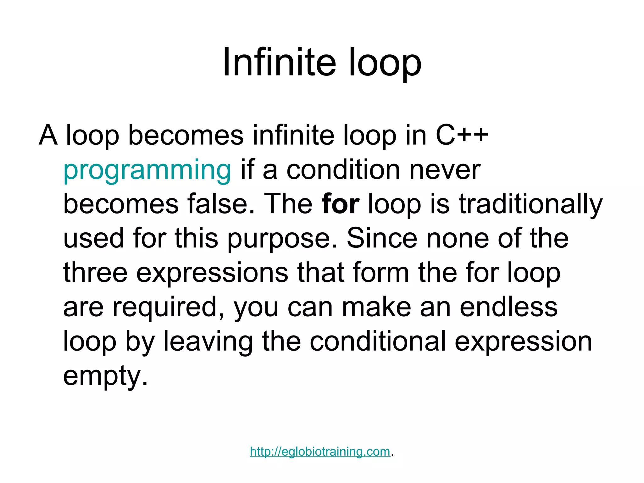 Infinite loop
A loop becomes infinite loop in C++
  programming if a condition never
  becomes false. The for loop is traditionally
  used for this purpose. Since none of the
  three expressions that form the for loop
  are required, you can make an endless
  loop by leaving the conditional expression
  empty.

                 http://eglobiotraining.com.
 