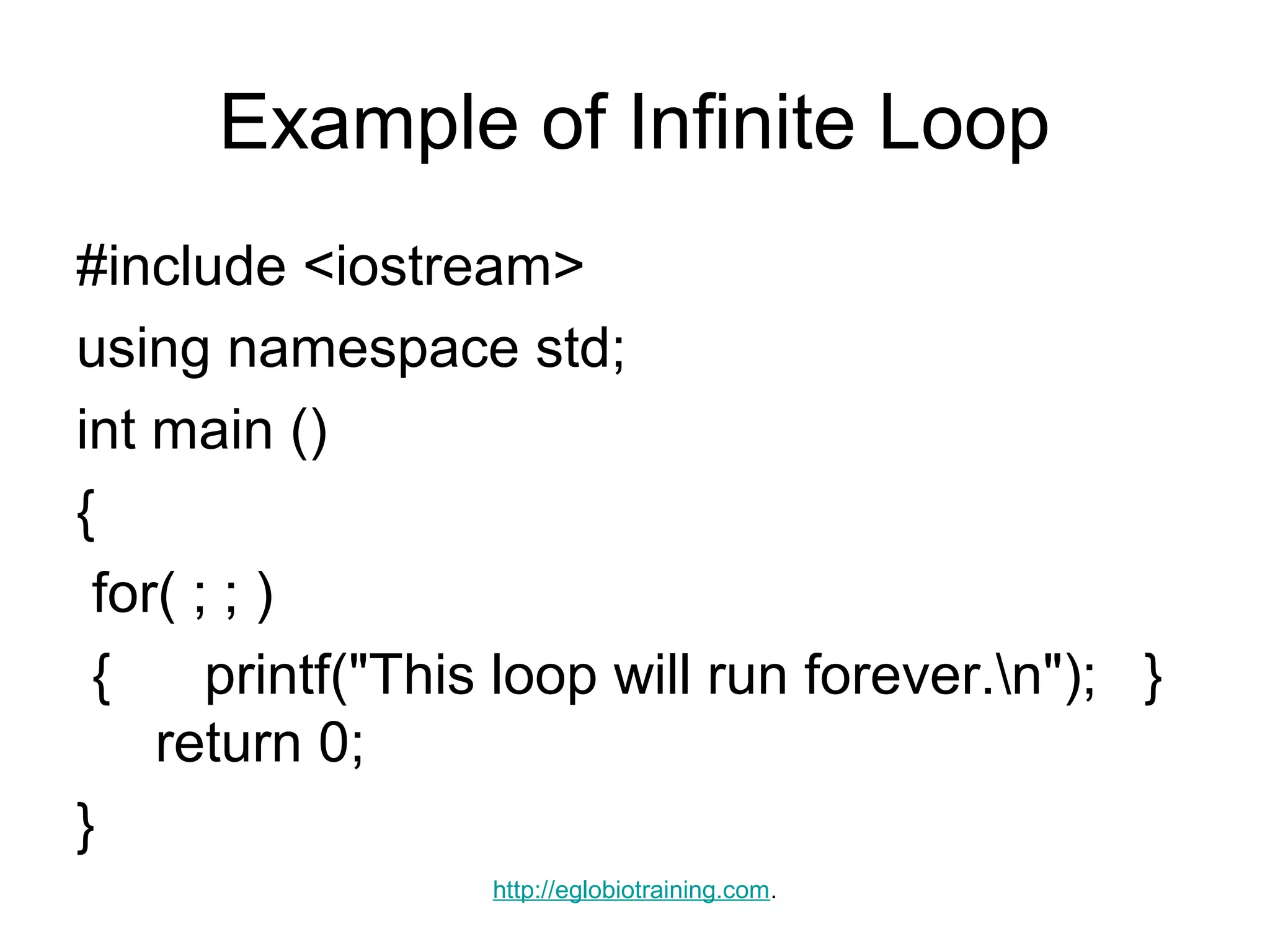 Example of Infinite Loop
#include <iostream>
using namespace std;
int main ()
{
 for( ; ; )
 {     printf("This loop will run forever.n"); }
    return 0;
}
                  http://eglobiotraining.com.
 