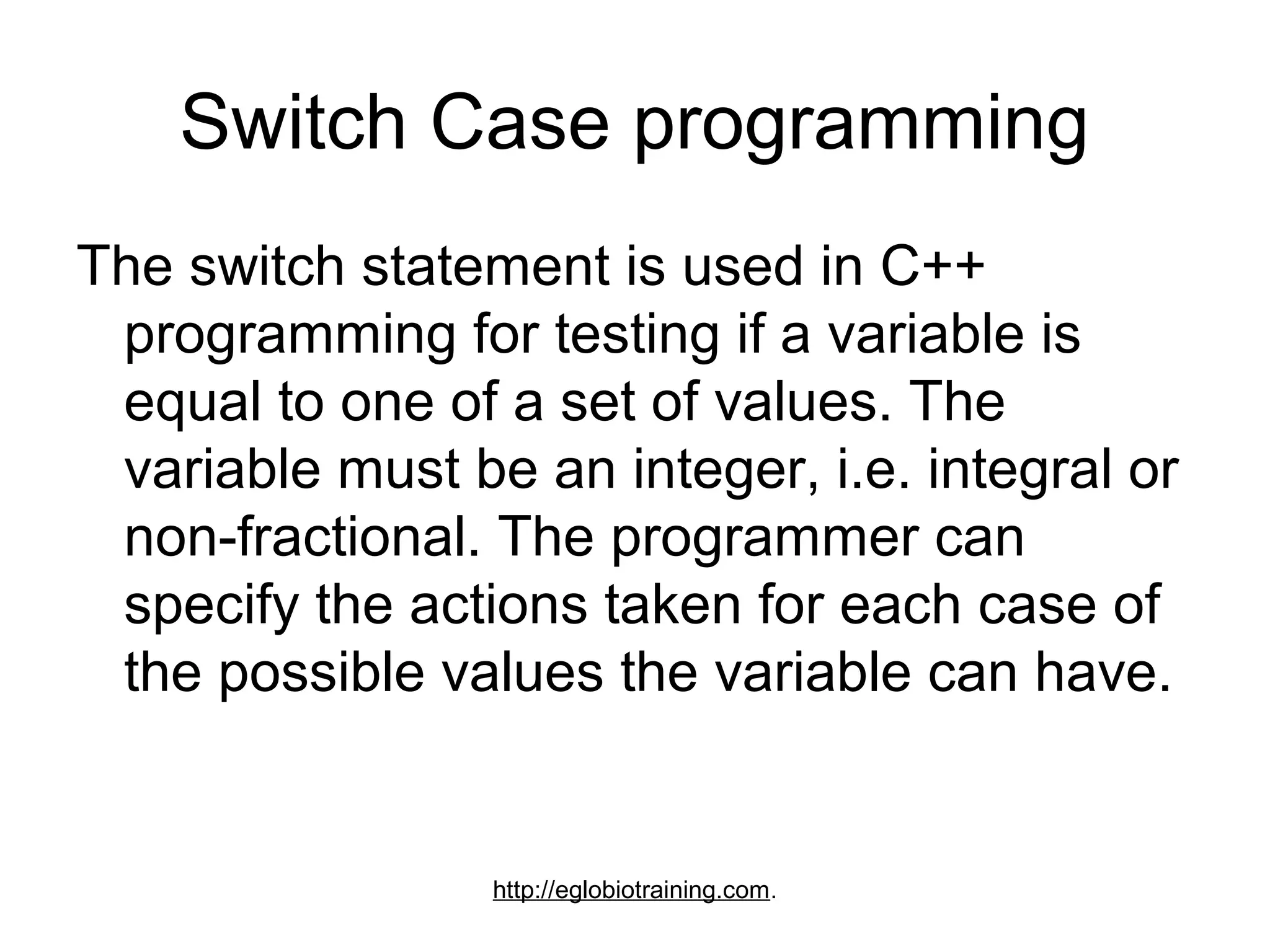 Switch Case programming
The switch statement is used in C++
 programming for testing if a variable is
 equal to one of a set of values. The
 variable must be an integer, i.e. integral or
 non-fractional. The programmer can
 specify the actions taken for each case of
 the possible values the variable can have.


                 http://eglobiotraining.com.
 