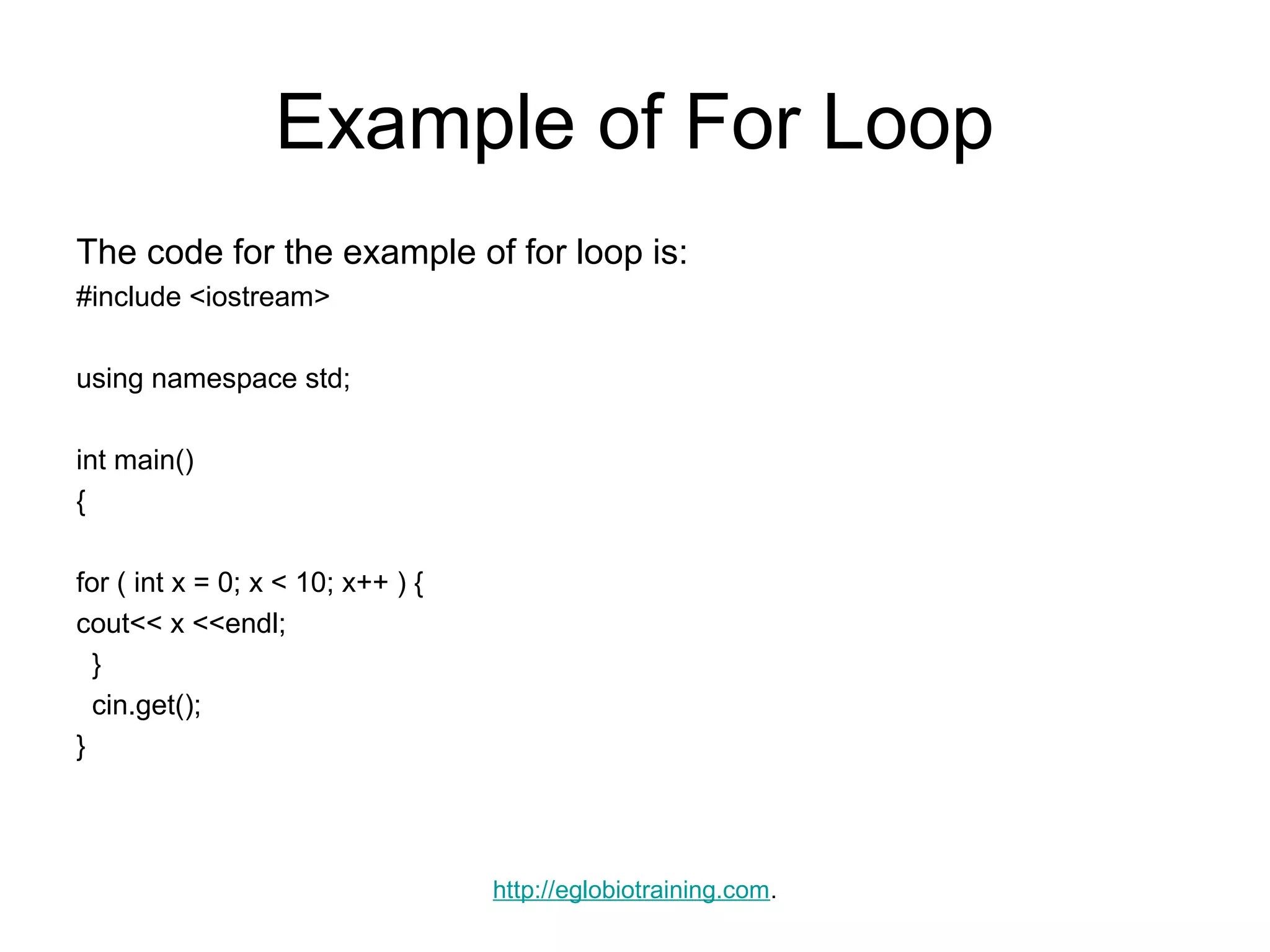 Example of For Loop
The code for the example of for loop is:
#include <iostream>

using namespace std;

int main()
{

for ( int x = 0; x < 10; x++ ) {
cout<< x <<endl;
  }
  cin.get();
}




                                   http://eglobiotraining.com.
 