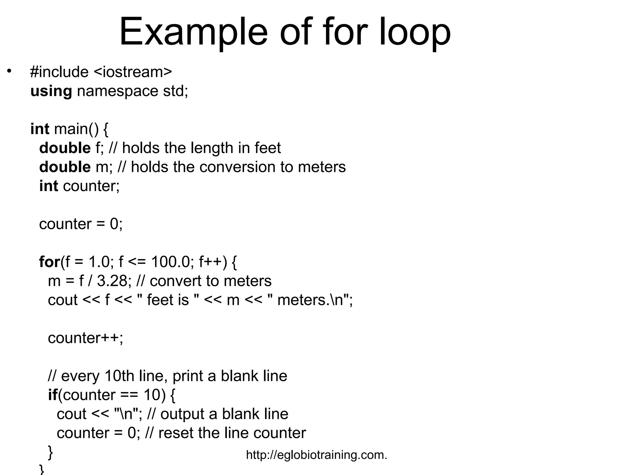 Example of for loop
•   #include <iostream>
    using namespace std;

    int main() {
     double f; // holds the length in feet
     double m; // holds the conversion to meters
     int counter;

     counter = 0;

     for(f = 1.0; f <= 100.0; f++) {
      m = f / 3.28; // convert to meters
      cout << f << " feet is " << m << " meters.n";

      counter++;

      // every 10th line, print a blank line
      if(counter == 10) {
        cout << "n"; // output a blank line
        counter = 0; // reset the line counter
      }                               http://eglobiotraining.com.
 