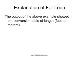 Explanation of For Loop
The output of the above example showed
 tha conversion table of length (feet to
 meters).




                http://eglobiotraining.com.
 