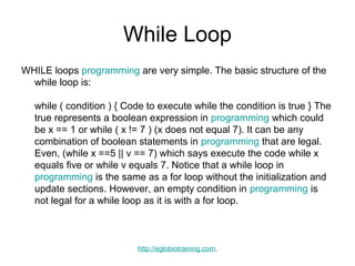 While Loop
WHILE loops programming are very simple. The basic structure of the
  while loop is:

  while ( condition ) { Code to execute while the condition is true } The
  true represents a boolean expression in programming which could
  be x == 1 or while ( x != 7 ) (x does not equal 7). It can be any
  combination of boolean statements in programming that are legal.
  Even, (while x ==5 || v == 7) which says execute the code while x
  equals five or while v equals 7. Notice that a while loop in
  programming is the same as a for loop without the initialization and
  update sections. However, an empty condition in programming is
  not legal for a while loop as it is with a for loop.



                          http://eglobiotraining.com.
 