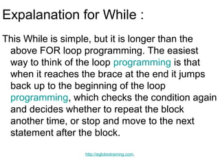 Expalanation for While :
This While is simple, but it is longer than the
 above FOR loop programming. The easiest
 way to think of the loop programming is that
 when it reaches the brace at the end it jumps
 back up to the beginning of the loop
 programming, which checks the condition again
 and decides whether to repeat the block
 another time, or stop and move to the next
 statement after the block.

                  http://eglobiotraining.com.
 