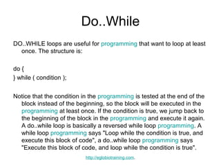 Do..While
DO..WHILE loops are useful for programming that want to loop at least
  once. The structure is:

do {
} while ( condition );


Notice that the condition in the programming is tested at the end of the
  block instead of the beginning, so the block will be executed in the
  programming at least once. If the condition is true, we jump back to
  the beginning of the block in the programming and execute it again.
  A do..while loop is basically a reversed while loop programming. A
  while loop programming says "Loop while the condition is true, and
  execute this block of code", a do..while loop programming says
  "Execute this block of code, and loop while the condition is true".
                           http://eglobiotraining.com.
 