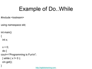 Example of Do..While
#include <iostream>

using namespace std;

int main()
{
  int x;

  x = 0;
  do {
cout<<“Programming is Funn";
  } while ( x != 0 );
  cin.get();
}
                            http://eglobiotraining.com.
 