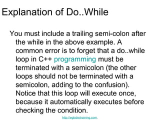 Explanation of Do..While

 You must include a trailing semi-colon after
  the while in the above example. A
  common error is to forget that a do..while
  loop in C++ programming must be
  terminated with a semicolon (the other
  loops should not be terminated with a
  semicolon, adding to the confusion).
  Notice that this loop will execute once,
  because it automatically executes before
  checking the condition.
                 http://eglobiotraining.com.
 