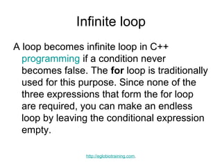 Infinite loop
A loop becomes infinite loop in C++
  programming if a condition never
  becomes false. The for loop is traditionally
  used for this purpose. Since none of the
  three expressions that form the for loop
  are required, you can make an endless
  loop by leaving the conditional expression
  empty.

                 http://eglobiotraining.com.
 