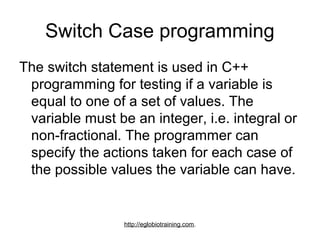 Switch Case programming
The switch statement is used in C++
 programming for testing if a variable is
 equal to one of a set of values. The
 variable must be an integer, i.e. integral or
 non-fractional. The programmer can
 specify the actions taken for each case of
 the possible values the variable can have.


                 http://eglobiotraining.com.
 