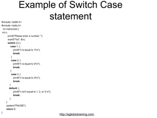 Example of Switch Case
#include <stdlib.h>
                          statement
#include <stdio.h>
  int main(void) {
 int n;
         printf("Please enter a number: ");
         scanf("%d", &n);
         switch (n) {
             case 1: {
                 printf("n is equal to 1!n");
                 break;
              }
              case 2: {
                 printf("n is equal to 2!n");
                 break;
             }
              case 3: {
                 printf("n is equal to 3!n");
                 break;
            }
           default: {
                 printf("n isn't equal to 1, 2, or 3.n");
                 break;
            }
       }
       system("PAUSE");
       return 0;
}
                                                             http://eglobiotraining.com.
 