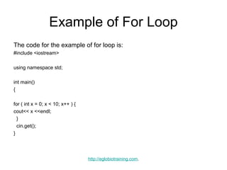 Example of For Loop
The code for the example of for loop is:
#include <iostream>

using namespace std;

int main()
{

for ( int x = 0; x < 10; x++ ) {
cout<< x <<endl;
  }
  cin.get();
}




                                   http://eglobiotraining.com.
 