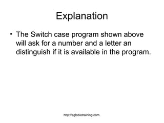 Explanation
• The Switch case program shown above
  will ask for a number and a letter an
  distinguish if it is available in the program.




                  http://eglobiotraining.com.
 