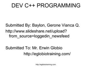DEV C++ PROGRAMMING


Submitted By: Baylon, Gerone Vianca Q.
http://www.slideshare.net/upload?
  from_source=loggedin_newsfeed

Submitted To: Mr. Erwin Globio
         http://eglobiotraining.com/

                http://eglobiotraining.com.
 