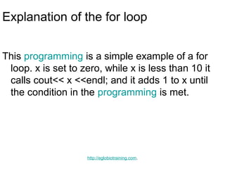 Explanation of the for loop


This programming is a simple example of a for
 loop. x is set to zero, while x is less than 10 it
 calls cout<< x <<endl; and it adds 1 to x until
 the condition in the programming is met.




                    http://eglobiotraining.com.
 