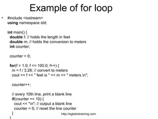Example of for loop
•   #include <iostream>
    using namespace std;

    int main() {
     double f; // holds the length in feet
     double m; // holds the conversion to meters
     int counter;

     counter = 0;

     for(f = 1.0; f <= 100.0; f++) {
      m = f / 3.28; // convert to meters
      cout << f << " feet is " << m << " meters.n";

      counter++;

      // every 10th line, print a blank line
      if(counter == 10) {
        cout << "n"; // output a blank line
        counter = 0; // reset the line counter
      }                               http://eglobiotraining.com.
 