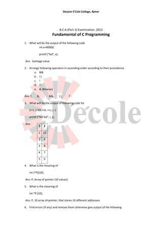 Dezyne E’Cole College, Ajmer




                                 B.C.A (Part 1) Examination, 2013
                          Fundamental of C Programming
1. What will be the output of the following code
         int x=40000;

             printf (“%d”, x);

Ans: Garbage value

2. Arrange following operators in ascending order according to their precedence.
       a. &&
       b. ||
       c. !
       d. ? :
       e. & (Bitwise)

Ans: !,    &,           &&,      ||,       ?:

3. What will be the output of following code for

    (i=1, j=10; i<6; ++i, j--)

    printf (“%d %d”, i, j);

Ans:
             I      J
            1 10

            2      9

            3      8

            4      7

            5      6

4. What is the meaning of

    int (*P)[10];

Ans: P, Array of pointer (10 values)

5. What is the meaning of

    int *P [10];

Ans: P, 10 array of pointer, that stores 10 different addresses.

6. Find errors (if any) and remove them otherwise give output of the following
 