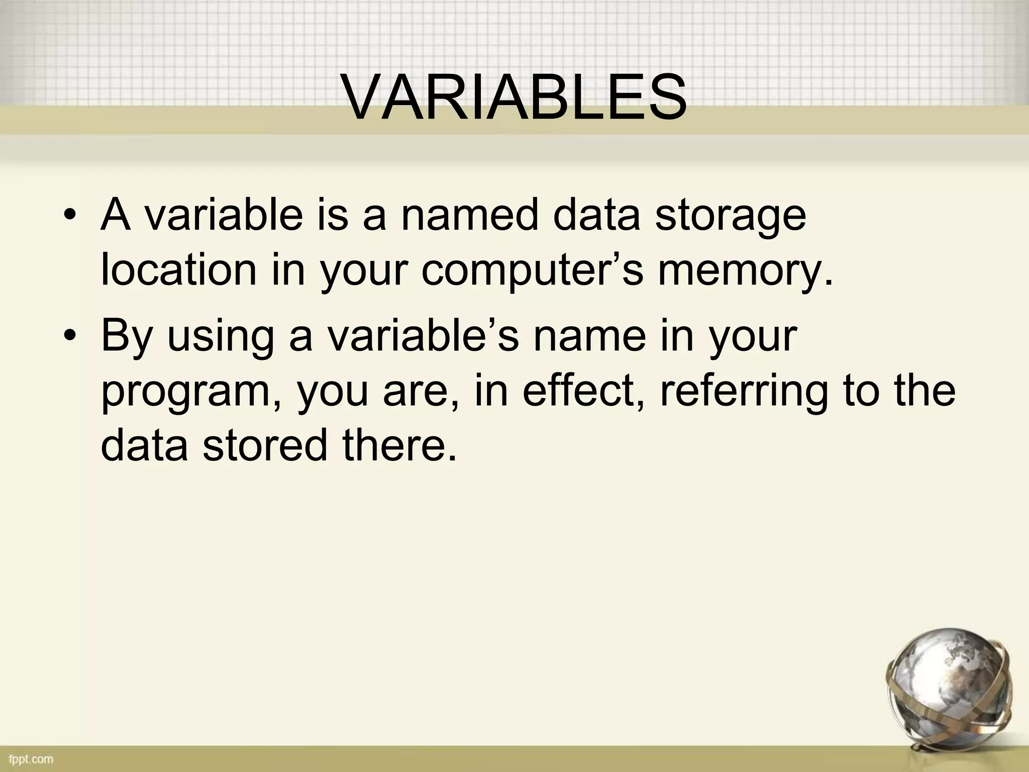 VARIABLES
• A variable is a named data storage
location in your computer’s memory.
• By using a variable’s name in your
program, you are, in effect, referring to the
data stored there.
 