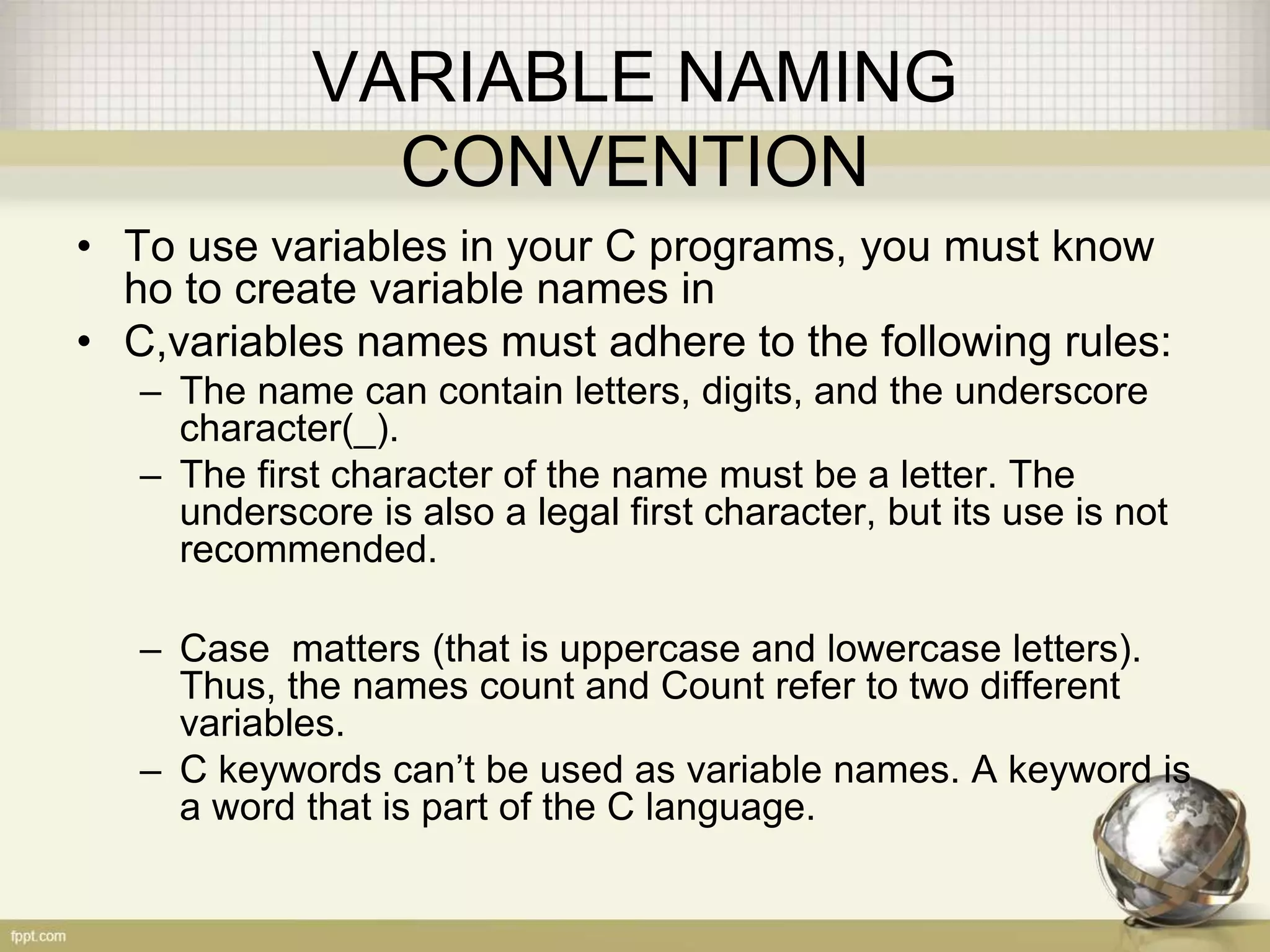 VARIABLE NAMING
CONVENTION
• To use variables in your C programs, you must know
ho to create variable names in
• C,variables names must adhere to the following rules:
– The name can contain letters, digits, and the underscore
character(_).
– The first character of the name must be a letter. The
underscore is also a legal first character, but its use is not
recommended.
– Case matters (that is uppercase and lowercase letters).
Thus, the names count and Count refer to two different
variables.
– C keywords can’t be used as variable names. A keyword is
a word that is part of the C language.
 