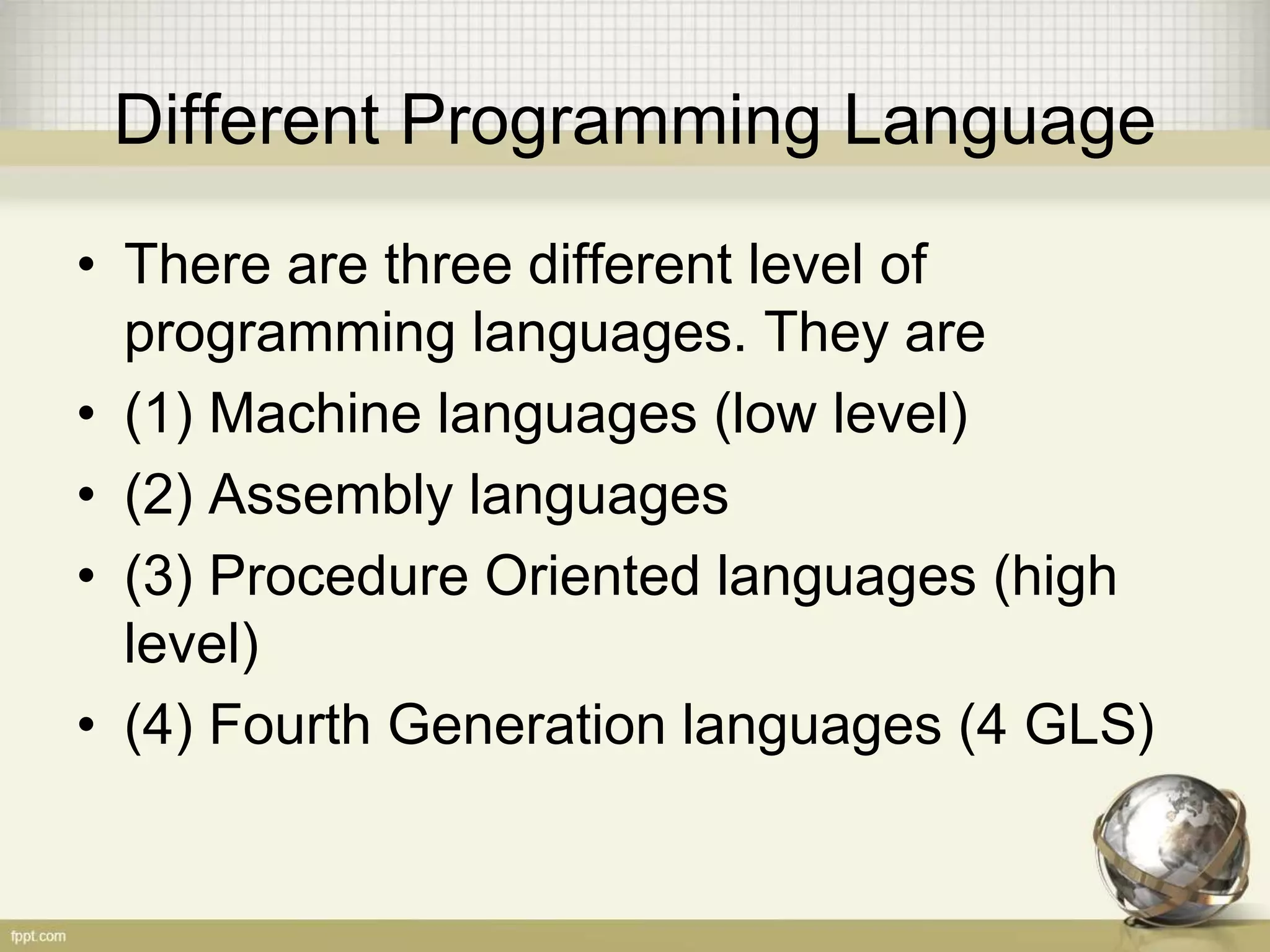 Different Programming Language
• There are three different level of
programming languages. They are
• (1) Machine languages (low level)
• (2) Assembly languages
• (3) Procedure Oriented languages (high
level)
• (4) Fourth Generation languages (4 GLS)
 