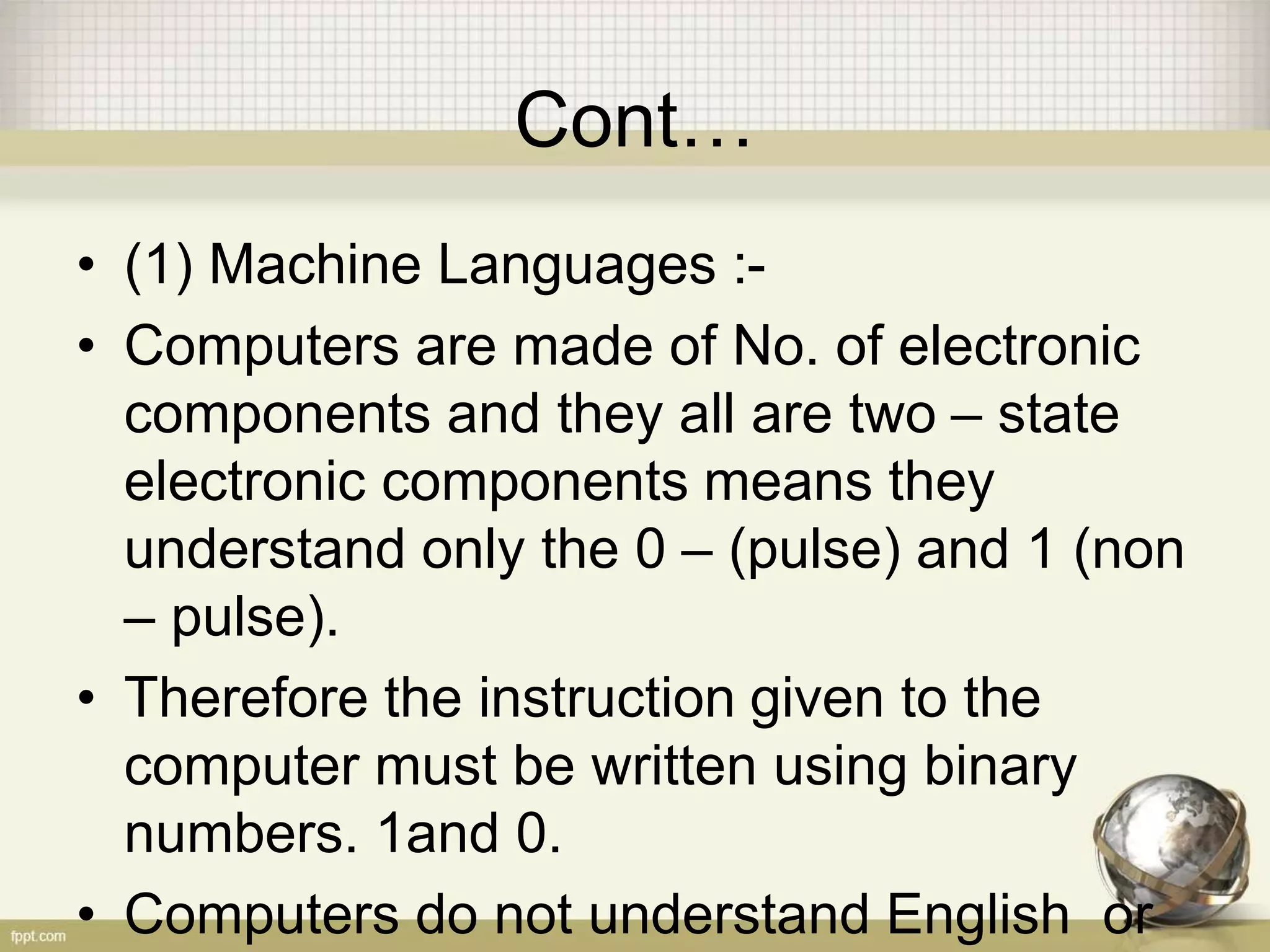 Cont…
• (1) Machine Languages :-
• Computers are made of No. of electronic
components and they all are two – state
electronic components means they
understand only the 0 – (pulse) and 1 (non
– pulse).
• Therefore the instruction given to the
computer must be written using binary
numbers. 1and 0.
• Computers do not understand English or
 