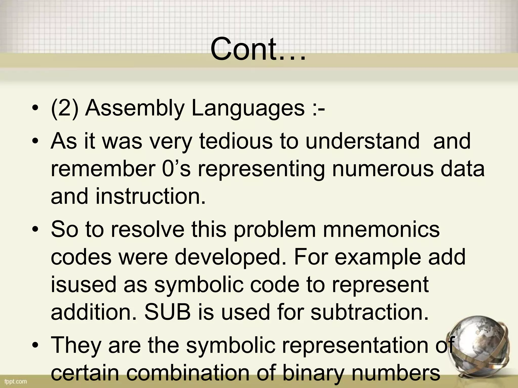 Cont…
• (2) Assembly Languages :-
• As it was very tedious to understand and
remember 0’s representing numerous data
and instruction.
• So to resolve this problem mnemonics
codes were developed. For example add
isused as symbolic code to represent
addition. SUB is used for subtraction.
• They are the symbolic representation of
certain combination of binary numbers
 