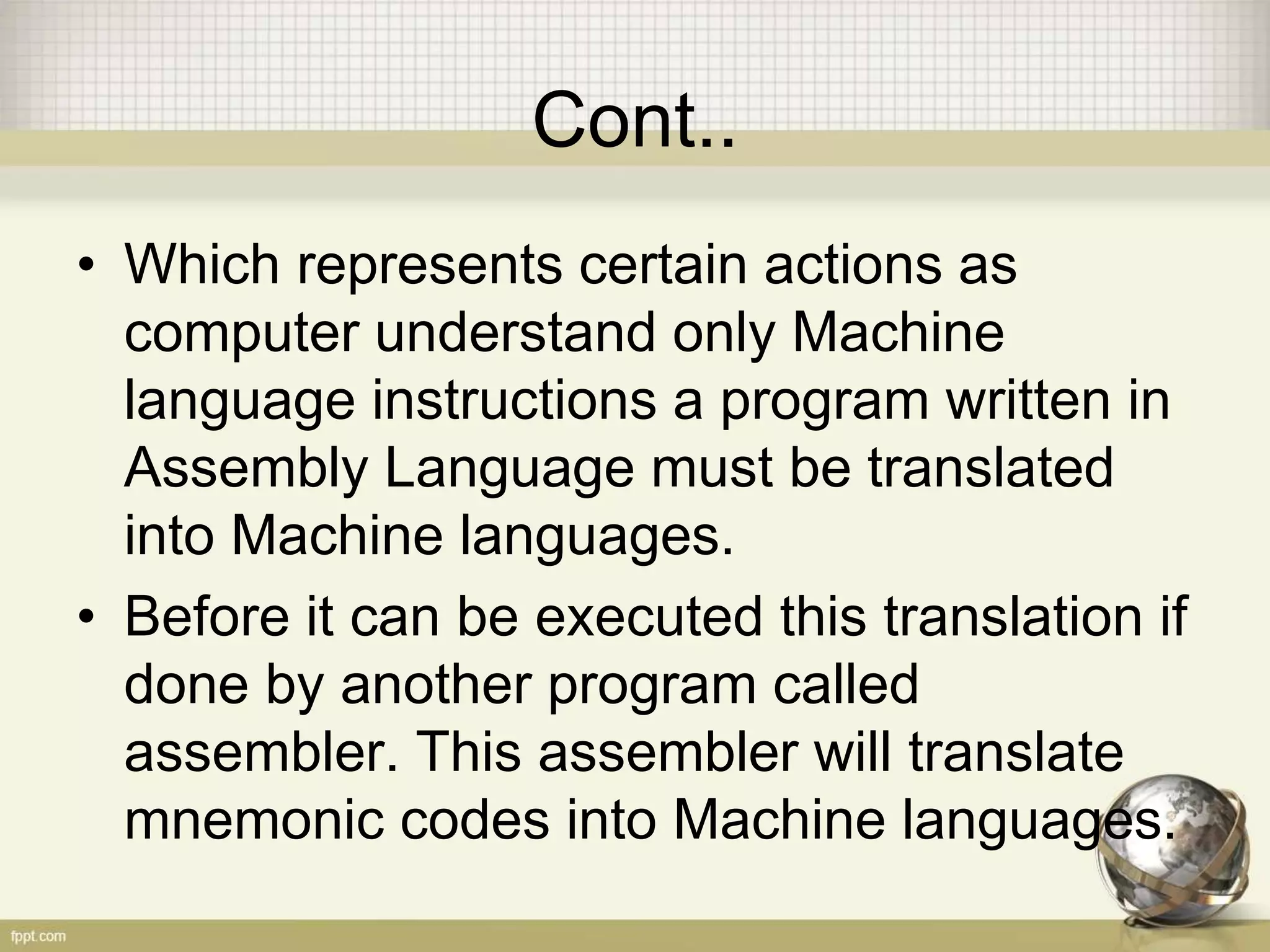 Cont..
• Which represents certain actions as
computer understand only Machine
language instructions a program written in
Assembly Language must be translated
into Machine languages.
• Before it can be executed this translation if
done by another program called
assembler. This assembler will translate
mnemonic codes into Machine languages.
 