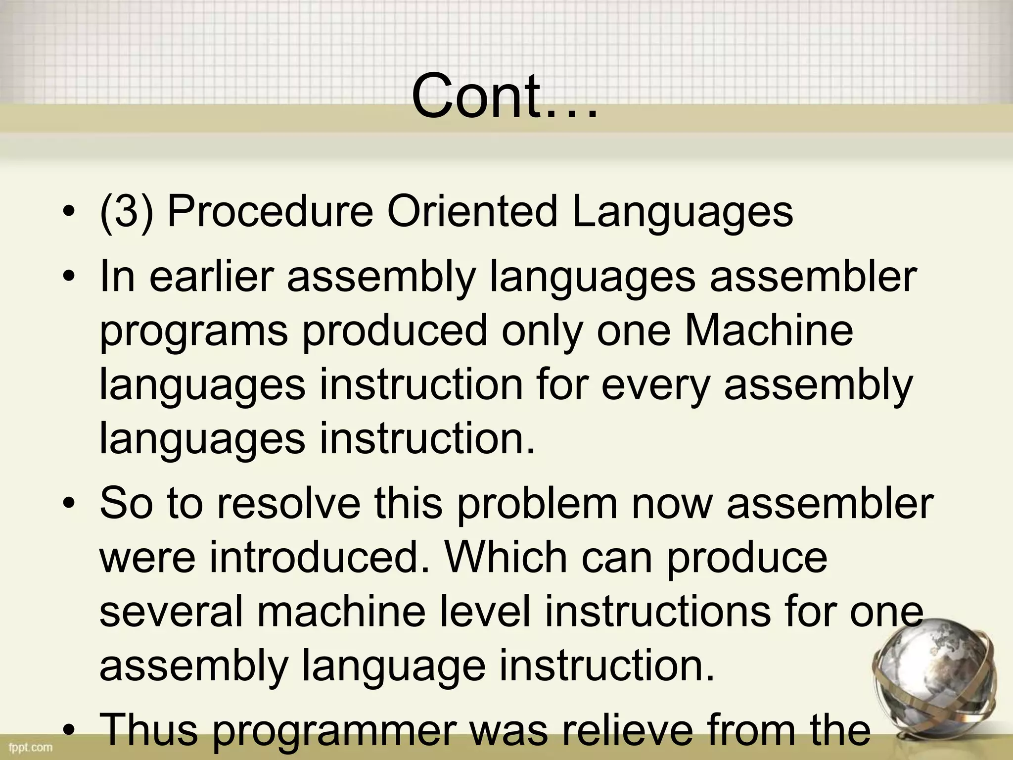 Cont…
• (3) Procedure Oriented Languages
• In earlier assembly languages assembler
programs produced only one Machine
languages instruction for every assembly
languages instruction.
• So to resolve this problem now assembler
were introduced. Which can produce
several machine level instructions for one
assembly language instruction.
• Thus programmer was relieve from the
 