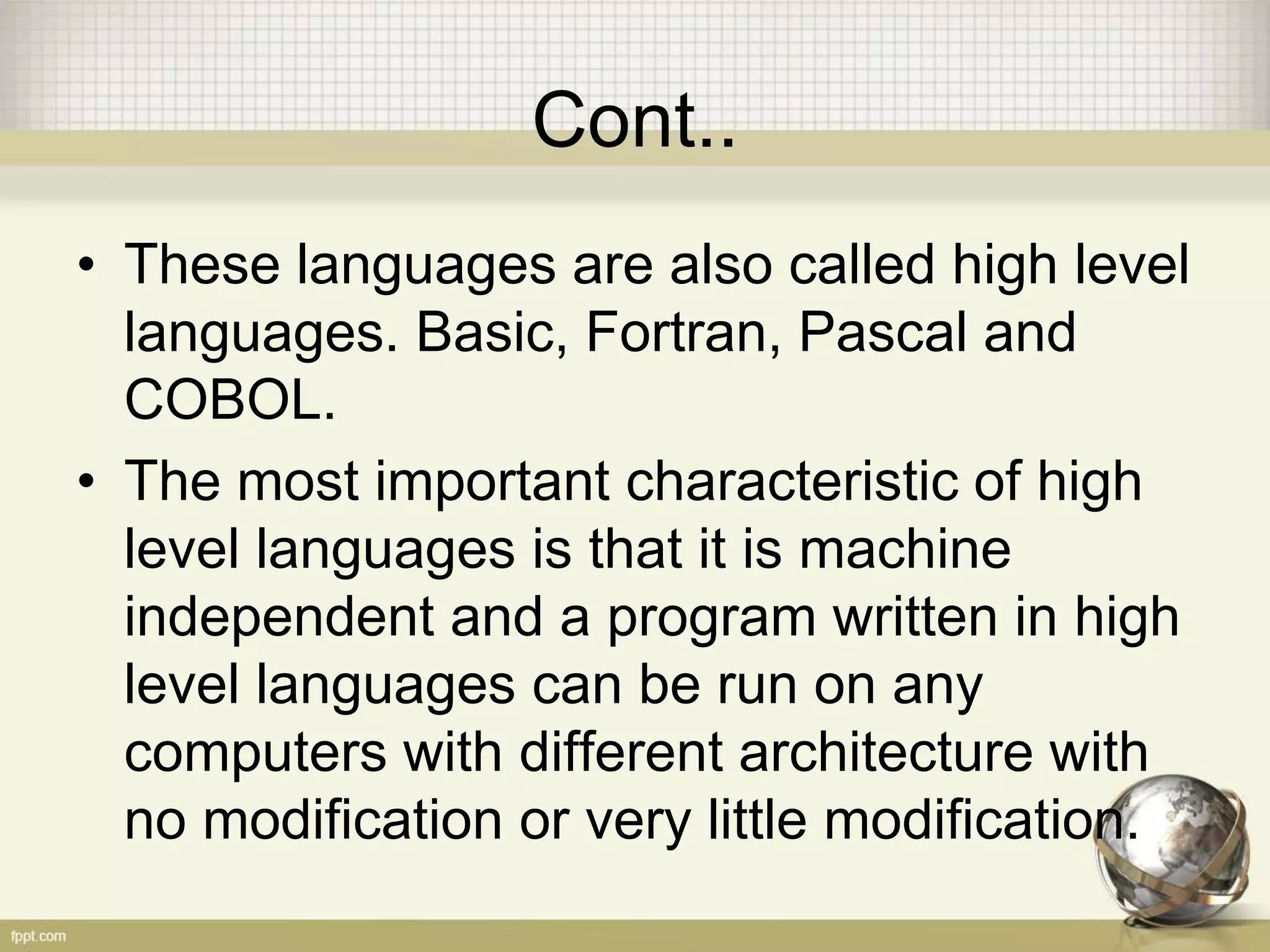 Cont..
• These languages are also called high level
languages. Basic, Fortran, Pascal and
COBOL.
• The most important characteristic of high
level languages is that it is machine
independent and a program written in high
level languages can be run on any
computers with different architecture with
no modification or very little modification.
 